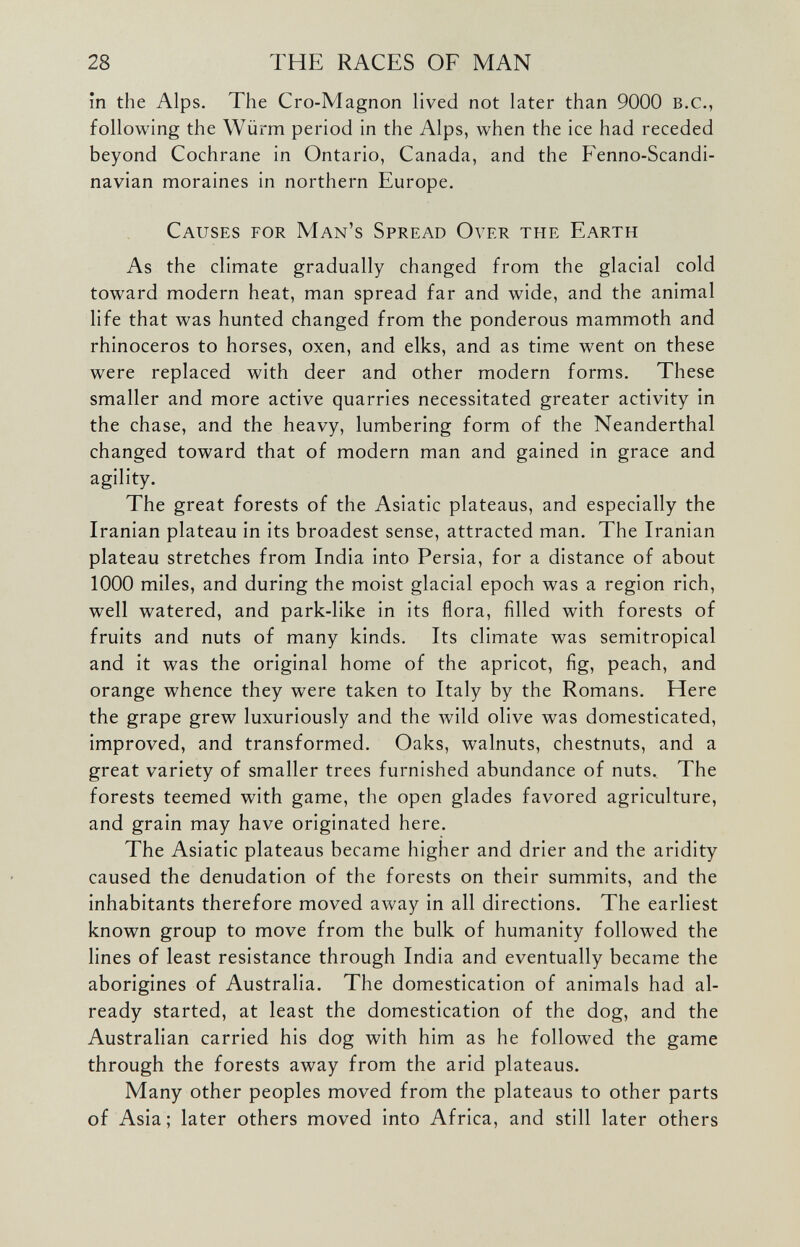 in the Alps. The Cro-Magnon lived not later than 9000 B.C., following the Wiirm period in the Alps, when the ice had receded beyond Cochrane in Ontario, Canada, and the Fenno-Scandi- navian moraines in northern Europe. Causes for Man’s Spread Over the Earth As the climate gradually changed from the glacial cold toward modern heat, man spread far and wide, and the animal life that was hunted changed from the ponderous mammoth and rhinoceros to horses, oxen, and elks, and as time went on these were replaced with deer and other modern forms. These smaller and more active quarries necessitated greater activity in the chase, and the heavy, lumbering form of the Neanderthal changed toward that of modern man and gained in grace and agility. The great forests of the Asiatic plateaus, and especially the Iranian plateau in its broadest sense, attracted man. The Iranian plateau stretches from India into Persia, for a distance of about 1000 miles, and during the moist glacial epoch was a region rich, well watered, and park-like in its flora, filled with forests of fruits and nuts of many kinds. Its climate was semitropical and it was the original home of the apricot, fig, peach, and orange whence they were taken to Italy by the Romans. Here the grape grew luxuriously and the wild olive was domesticated, improved, and transformed. Oaks, walnuts, chestnuts, and a great variety of smaller trees furnished abundance of nuts.. The forests teemed with game, the open glades favored agriculture, and grain may have originated here. The Asiatic plateaus became higher and drier and the aridity caused the denudation of the forests on their summits, and the inhabitants therefore moved away in all directions. The earliest known group to move from the bulk of humanity followed the lines of least resistance through India and eventually became the aborigines of Australia. The domestication of animals had al ready started, at least the domestication of the dog, and the Australian carried his dog with him as he followed the game through the forests away from the arid plateaus. Many other peoples moved from the plateaus to other parts of Asia; later others moved into Africa, and still later others