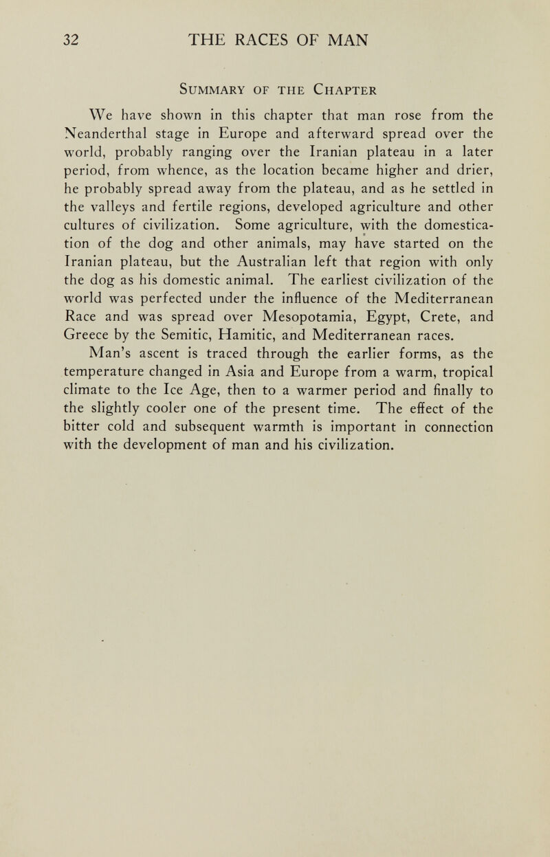 Summary of the Chapter We have shown in this chapter that man rose from the Neanderthal stage in Europe and afterward spread over the world, probably ranging over the Iranian plateau in a later period, from whence, as the location became higher and drier, he probably spread away from the plateau, and as he settled in the valleys and fertile regions, developed agriculture and other cultures of civilization. Some agriculture, with the domestica tion of the dog and other animals, may have started on the Iranian plateau, but the Australian left that region with only the dog as his domestic animal. The earliest civilization of the world was perfected under the influence of the Mediterranean Race and was spread over Mesopotamia, Egypt, Crete, and Greece by the Semitic, Hamitic, and Mediterranean races. Man’s ascent is traced through the earlier forms, as the temperature changed in Asia and Europe from a warm, tropical climate to the Ice Age, then to a warmer period and finally to the slightly cooler one of the present time. The effect of the bitter cold and subsequent warmth is important in connection with the development of man and his civilization.