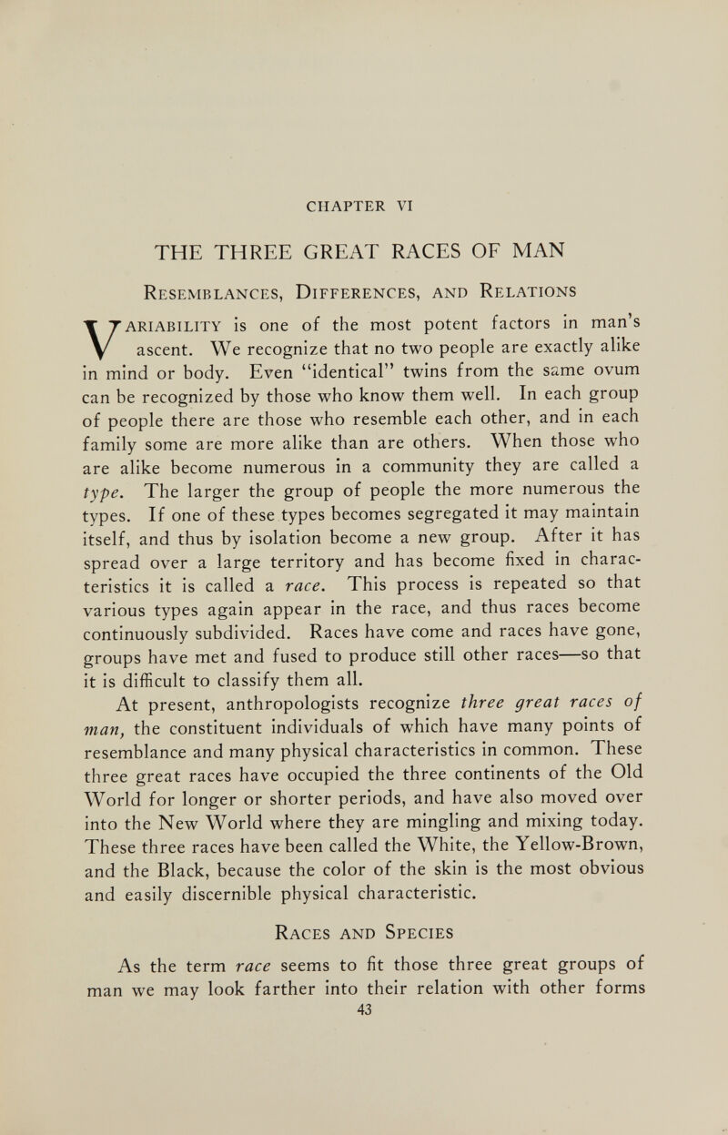 CHAPTER VI THE THREE GREAT RACES OF MAN Resemblances, Differences, and Relations V ariability is one of the most potent factors in man’s ascent. We recognize that no two people are exactly alike in mind or body. Even “identical” twins from the same ovum can be recognized by those who know them well. In each group of people there are those who resemble each other, and in each family some are more alike than are others. When those who are alike become numerous in a community they are called a type. The larger the group of people the more numerous the types. If one of these types becomes segregated it may maintain itself, and thus by isolation become a new group. After it has spread over a large territory and has become fixed in charac teristics it is called a race. This process is repeated so that various types again appear in the race, and thus races become continuously subdivided. Races have come and races have gone, groups have met and fused to produce still other races—so that it is difficult to classify them all. At present, anthropologists recognize three great races of man, the constituent individuals of which have many points of resemblance and many physical characteristics in common. These three great races have occupied the three continents of the Old World for longer or shorter periods, and have also moved over into the New World where they are mingling and mixing today. These three races have been called the White, the Yellow-Brown, and the Black, because the color of the skin is the most obvious and easily discernible physical characteristic. Races and Species As the term race seems to fit those three great groups of man we may look farther into their relation with other forms 43