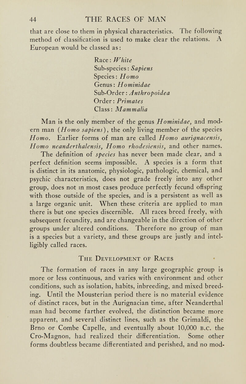 that are close to them in physical characteristics. The following method of classification is used to make clear the relations. A European would be classed as: Race: White Sub-species: Sapiens Species: Homo Genus: H ominidae Sub-Order: Anthropoidea Order: Primates Class: Mammalia Man is the only member of the genus Hominidae, and mod ern man ( Homo sapiens ), the only living member of the species Homo. Earlier forms of man are called Homo aurignacensis, Homo neanderthalensis, Homo rhodesiensis, and other names. The definition of species has never been made clear, and a perfect definition seems impossible. A species is a form that is distinct in its anatomic, physiologic, pathologic, chemical, and psychic characteristics, does not grade freely into any other group, does not in most cases produce perfectly fecund offspring with those outside of the species, and is a persistent as well as a large organic unit. When these criteria are applied to man there is but one species discernible. All races breed freely, with subsequent fecundity, and are changeable in the direction of other groups under altered conditions. Therefore no group of man is a species but a variety, and these groups are justly and intel ligibly called races. The Development of Races The formation of races in any large geographic group is more or less continuous, and varies with environment and other conditions, such as isolation, habits, inbreeding, and mixed breed ing. Until the Mousterian period there is no material evidence of distinct races, but in the Aurignacian time, after Neanderthal man had become farther evolved, the distinction became more apparent, and several distinct lines, such as the Grimaldi, the Brno or Combe Capelle, and eventually about 10,000 B.c. the Cro-Magnon, had realized their differentiation. Some other forms doubtless became differentiated and perished, and no mod