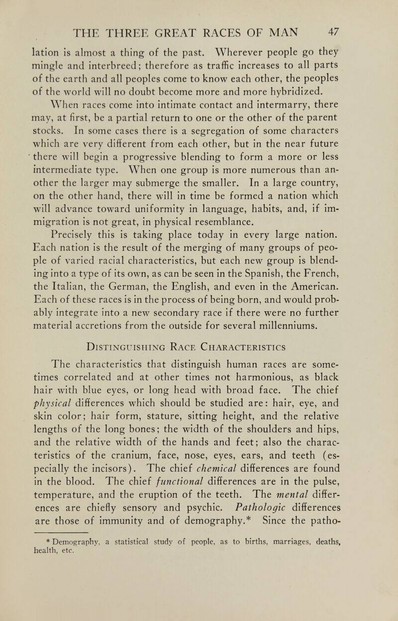 lation is almost a thing of the past. Wherever people go they mingle and interbreed; therefore as traffic increases to all parts of the earth and all peoples come to know each other, the peoples of the world will no doubt become more and more hybridized. When races come into intimate contact and intermarry, there may, at first, be a partial return to one or the other of the parent stocks. In some cases there is a segregation of some characters which are very different from each other, but in the near future there will begin a progressive blending to form a more or less intermediate type. When one group is more numerous than an other the larger may submerge the smaller. In a large country, on the other hand, there will in time be formed a nation which will advance toward uniformity in language, habits, and, if im migration is not great, in physical resemblance. Precisely this is taking place today in every large nation. Each nation is the result of the merging of many groups of peo ple of varied racial characteristics, but each new group is blend ing into a type of its own, as can be seen in the Spanish, the French, the Italian, the German, the English, and even in the American. Each of these races is in the process of being born, and would prob ably integrate into a new secondary race if there were no further material accretions from the outside for several millenniums. Distinguishing Race Characteristics The characteristics that distinguish human races are some times correlated and at other times not harmonious, as black hair with blue eyes, or long head with broad face. The chief physical differences which should be studied are: hair, eye, and skin color; hair form, stature, sitting height, and the relative lengths of the long bones; the width of the shoulders and hips, and the relative width of the hands and feet; also the charac teristics of the cranium, face, nose, eyes, ears, and teeth (es pecially the incisors). The chief chemical differences are found in the blood. The chief functional differences are in the pulse, temperature, and the eruption of the teeth. The mental differ ences are chiefly sensorv and psychic. Pathologic differences are those of immunity and of demography.* Since the patho * Demography, a statistical study of people, as to births, marriages, deaths, health, etc.