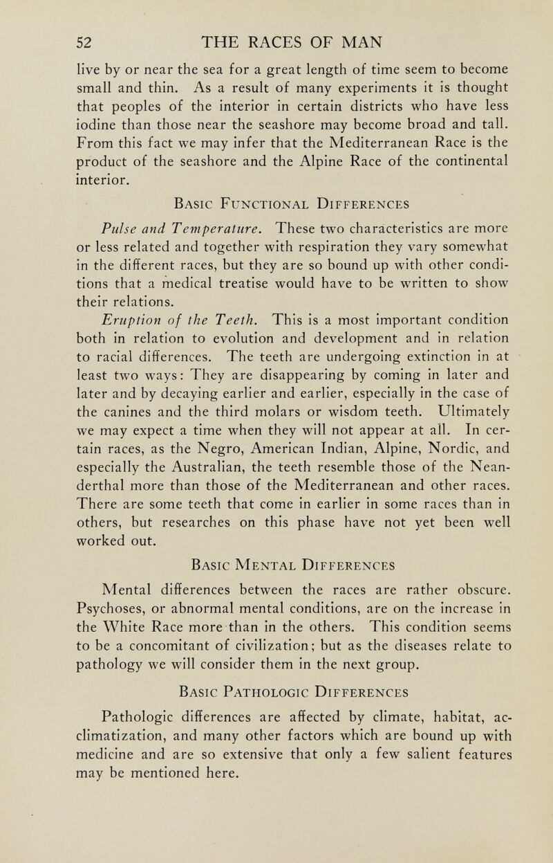 live by or near the sea for a great length of time seem to become small and thin. As a result of many experiments it is thought that peoples of the interior in certain districts who have less iodine than those near the seashore may become broad and tall. From this fact we may infer that the Mediterranean Race is the product of the seashore and the Alpine Race of the continental interior. Basic Functional Differences Pulse and Temperature. These two characteristics are more or less related and together with respiration they vary somewhat in the different races, but they are so bound up with other condi tions that a medical treatise would have to be wwitten to show their relations. Eruption of the Teeth. This is a most important condition both in relation to evolution and development and in relation to racial differences. The teeth are undergoing extinction in at least two ways: They are disappearing by coming in later and later and by decaying earlier and earlier, especially in the case of the canines and the third molars or wisdom teeth. Ultimately we may expect a time when they will not appear at all. In cer tain races, as the Negro, American Indian, Alpine, Nordic, and especially the Australian, the teeth resemble those of the Nean derthal more than those of the Mediterranean and other races. There are some teeth that come in earlier in some races than in others, but researches on this phase have not yet been well worked out. Basic Mental Differences Mental differences between the races are rather obscure. Psychoses, or abnormal mental conditions, are on the increase in the White Race more than in the others. This condition seems to be a concomitant of civilization; but as the diseases relate to pathology we will consider them in the next group. Basic Pathologic Differences Pathologic differences are affected by climate, habitat, ac climatization, and many other factors which are bound up with medicine and are so extensive that only a few salient features may be mentioned here.