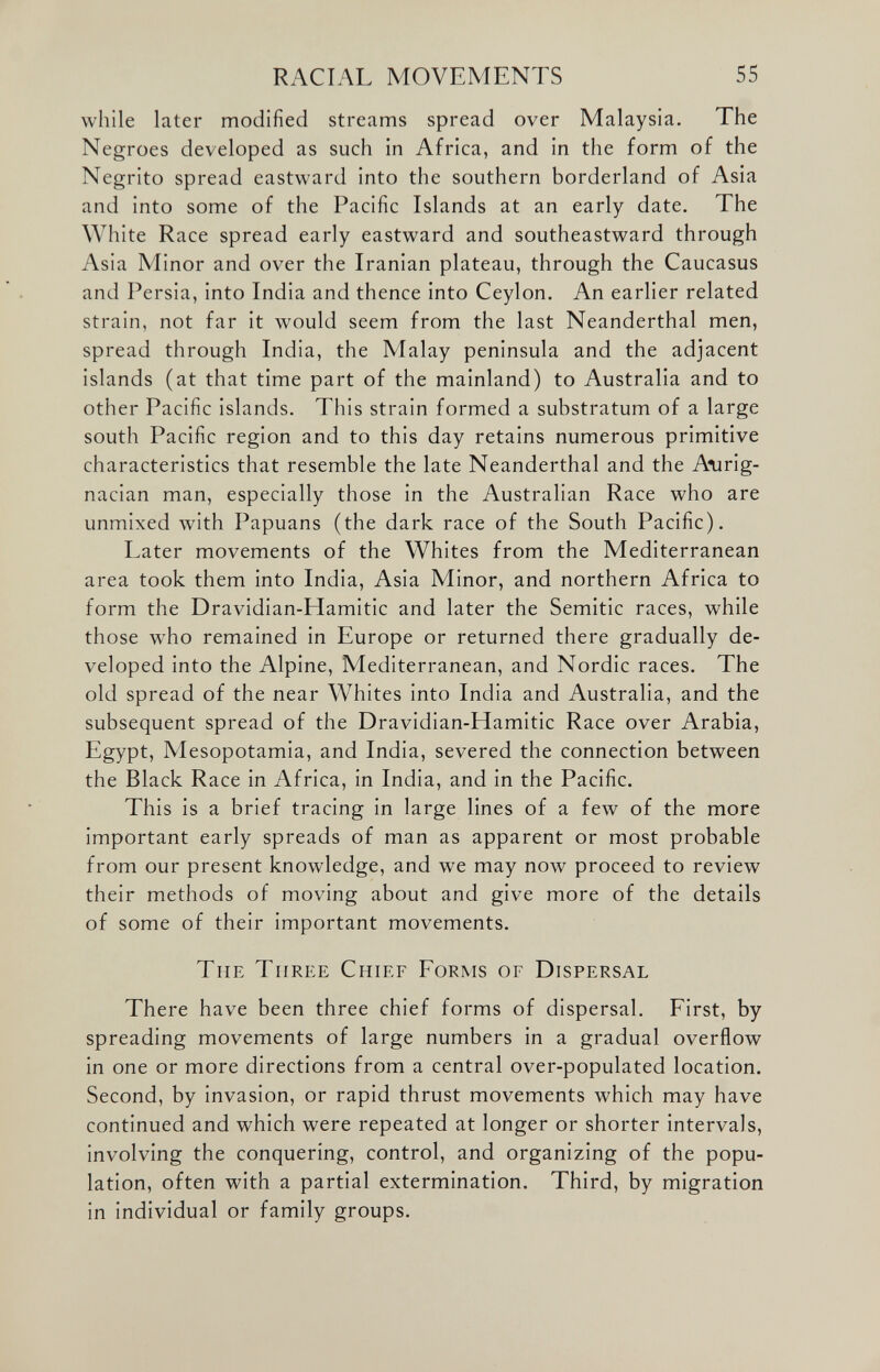 RACIAL MOVEMENTS 55 while later modified streams spread over Malaysia. The Negroes developed as such in Africa, and in the form of the Negrito spread eastward into the southern borderland of Asia and into some of the Pacific Islands at an early date. The White Race spread early eastward and southeastward through Asia Minor and over the Iranian plateau, through the Caucasus and Persia, into India and thence into Ceylon. An earlier related strain, not far it would seem from the last Neanderthal men, spread through India, the Malay peninsula and the adjacent islands (at that time part of the mainland) to Australia and to other Pacific islands. This strain formed a substratum of a large south Pacific region and to this day retains numerous primitive characteristics that resemble the late Neanderthal and the A*urig- nacian man, especially those in the Australian Race who are unmixed with Papuans (the dark race of the South Pacific). Later movements of the Whites from the Mediterranean area took them into India, Asia Minor, and northern Africa to form the Dravidian-Hamitic and later the Semitic races, while those who remained in Europe or returned there gradually de veloped into the Alpine, Mediterranean, and Nordic races. The old spread of the near Whites into India and Australia, and the subsequent spread of the Dravidian-LIamitic Race over Arabia, Egypt, Mesopotamia, and India, severed the connection between the Black Race in Africa, in India, and in the Pacific. This is a brief tracing in large lines of a few of the more important early spreads of man as apparent or most probable from our present knowledge, and we may now proceed to review their methods of moving about and give more of the details of some of their important movements. Tiie Three Chief Forms of Dispersal There have been three chief forms of dispersal. First, by spreading movements of large numbers in a gradual overflow in one or more directions from a central over-populated location. Second, by invasion, or rapid thrust movements which may have continued and which were repeated at longer or shorter intervals, involving the conquering, control, and organizing of the popu lation, often with a partial extermination, Third, by migration in individual or family groups.