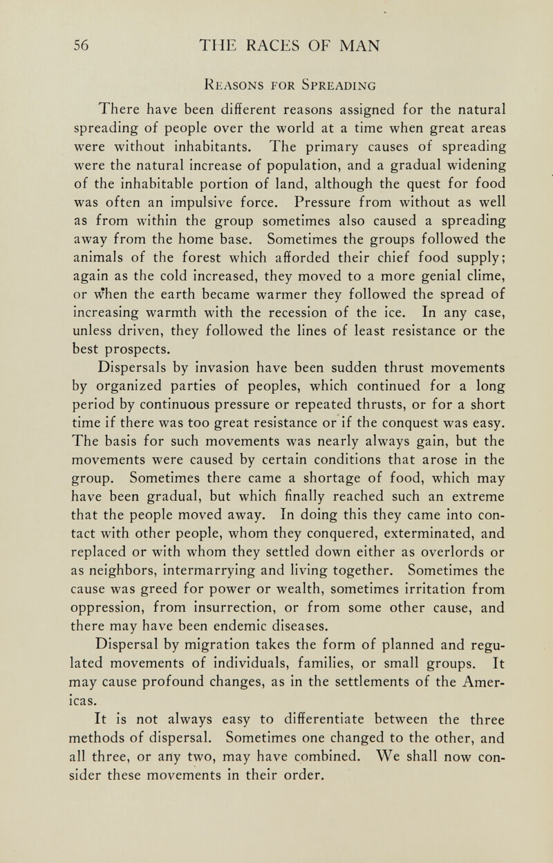 Reasons for Spreading There have been different reasons assigned for the natural spreading of people over the world at a time when great areas were without inhabitants. The primary causes of spreading were the natural increase of population, and a gradual widening of the inhabitable portion of land, although the quest for food was often an impulsive force. Pressure from without as well as from within the group sometimes also caused a spreading away from the home base. Sometimes the groups followed the animals of the forest which afforded their chief food supply; again as the cold increased, they moved to a more genial clime, or when the earth became warmer they followed the spread of increasing warmth with the recession of the ice. In any case, unless driven, they followed the lines of least resistance or the best prospects. Dispersals by invasion have been sudden thrust movements by organized parties of peoples, which continued for a long period by continuous pressure or repeated thrusts, or for a short time if there was too great resistance or if the conquest was easy. The basis for such movements was nearly always gain, but the movements were caused by certain conditions that arose in the group. Sometimes there came a shortage of food, which may have been gradual, but which finally reached such an extreme that the people moved away. In doing this they came into con tact with other people, whom they conquered, exterminated, and replaced or with whom they settled down either as overlords or as neighbors, intermarrying and living together. Sometimes the cause was greed for power or wealth, sometimes irritation from oppression, from insurrection, or from some other cause, and there may have been endemic diseases. Dispersal by migration takes the form of planned and regu lated movements of individuals, families, or small groups. It may cause profound changes, as in the settlements of the Amer icas. It is not always easy to differentiate between the three methods of dispersal. Sometimes one changed to the other, and all three, or any two, may have combined. We shall now con sider these movements in their order.