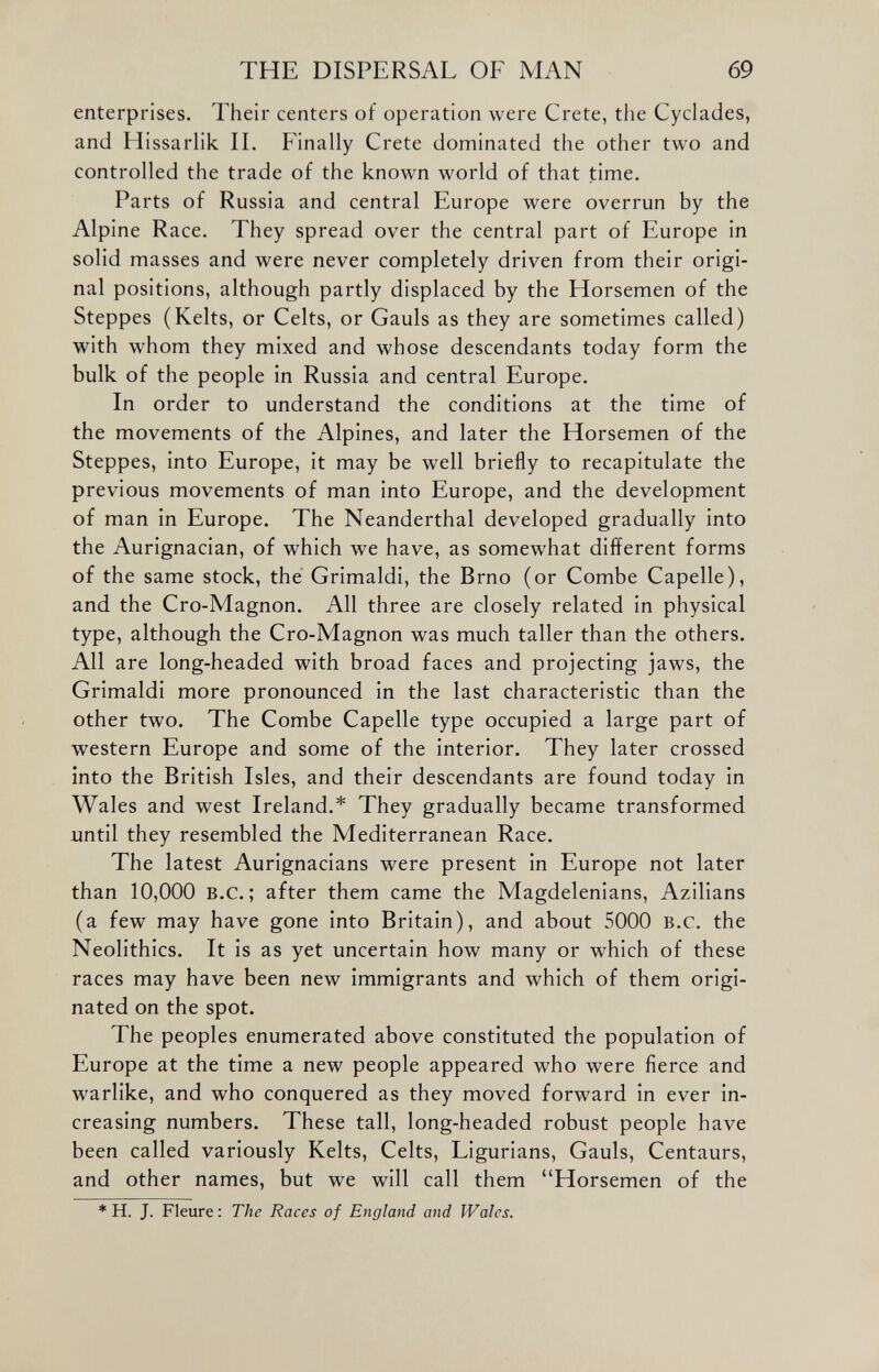 enterprises. Their centers of operation were Crete, the Cyclades, and Hissarlik II. Finally Crete dominated the other two and controlled the trade of the known world of that time. Parts of Russia and central Europe were overrun by the Alpine Race. They spread over the central part of Europe in solid masses and were never completely driven from their origi nal positions, although partly displaced by the Horsemen of the Steppes (Kelts, or Celts, or Gauls as they are sometimes called) with whom they mixed and whose descendants today form the bulk of the people in Russia and central Europe. In order to understand the conditions at the time of the movements of the Alpines, and later the Horsemen of the Steppes, into Europe, it may be well briefly to recapitulate the previous movements of man into Europe, and the development of man in Europe. The Neanderthal developed gradually into the Aurignacian, of which we have, as somewhat different forms of the same stock, the Grimaldi, the Brno (or Combe Capelle), and the Cro-Magnon. All three are closely related in physical type, although the Cro-Magnon was much taller than the others. All are long-headed with broad faces and projecting jaws, the Grimaldi more pronounced in the last characteristic than the other two. The Combe Capelle type occupied a large part of western Europe and some of the interior. They later crossed into the British Isles, and their descendants are found today in Wales and west Ireland.* They gradually became transformed until they resembled the Mediterranean Race. The latest Aurignacians were present in Europe not later than 10,000 B.c.; after them came the Magdelenians, Azilians (a few may have gone into Britain), and about 5000 b.c. the Neolithics. It is as yet uncertain how many or which of these races may have been new immigrants and which of them origi nated on the spot. The peoples enumerated above constituted the population of Europe at the time a new people appeared who were fierce and warlike, and who conquered as they moved forward in ever in creasing numbers. These tall, long-headed robust people have been called variously Kelts, Celts, Ligurians, Gauls, Centaurs, and other names, but we will call them “Horsemen of the * H. J. Fleure: The Races of England and Wales.