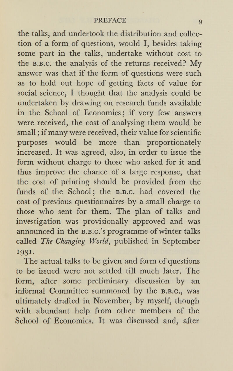 the talks, and undertook the distribution and collec tion of a form of questions, would I, besides taking some part in the talks, undertake without cost to the b.b .c. the analysis of the returns received? My answer was that if the form of questions were such as to hold out hope of getting facts of value for social science, I thought that the analysis could be undertaken by drawing on research funds available in the School of Economics; if very few answers were received, the cost of analysing them would be small ; if many were received, their value for scientific purposes would be more than proportionately increased. It was agreed, also, in order to issue the form without charge to those who asked for it and thus improve the chance of a large response, that the cost of printing should be provided from the funds of the School; the b.b.c . had covered the cost of previous questionnaires by a small charge to those who sent for them. The plan of talks and investigation was provisionally approved and was announced in the b.b.c.'s programme of winter talks called The Changing World , published in September I 93 I - The actual talks to be given and form of questions to be issued were not settled till much later. The form, after some preliminary discussion by an informal Committee summoned by the b.b.c ., was ultimately drafted in November, by myself, though with abundant help from other members of the School of Economics. It was discussed and, after