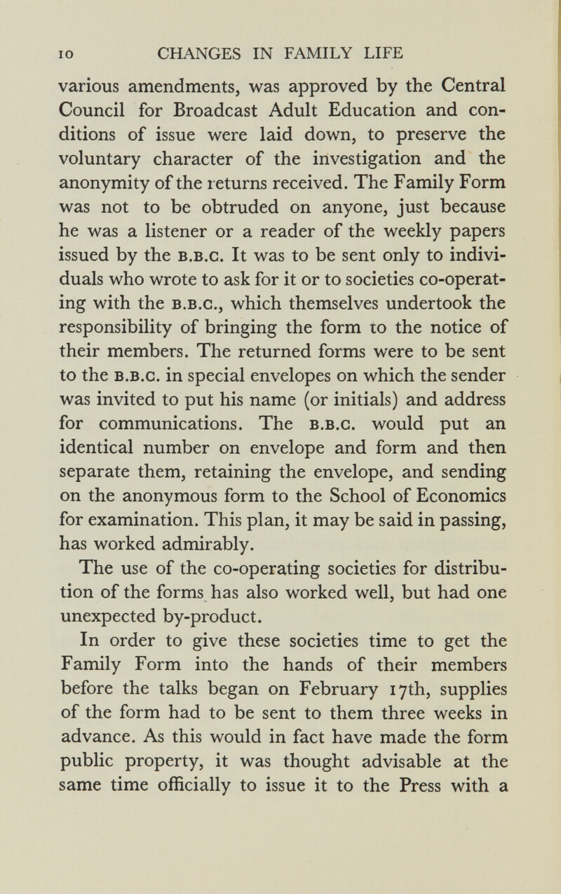 various amendments, was approved by the Central Council for Broadcast Adult Education and con ditions of issue were laid down, to preserve the voluntary character of the investigation and the anonymity of the returns received. The Family Form was not to be obtruded on anyone, just because he was a listener or a reader of the weekly papers issued by the b.b.c. It was to be sent only to indivi duals who wrote to ask for it or to societies co-operat ing with the b.b.c., which themselves undertook the responsibility of bringing the form to the notice of their members. The returned forms were to be sent to the b.b.c. in special envelopes on which the sender was invited to put his name (or initials) and address for communications. The b.b.c. would put an identical number on envelope and form and then separate them, retaining the envelope, and sending on the anonymous form to the School of Economics for examination. This plan, it may be said in passing, has worked admirably. The use of the co-operating societies for distribu tion of the forms has also worked well, but had one unexpected by-product. In order to give these societies time to get the Family Form into the hands of their members before the talks began on February 17th, supplies of the form had to be sent to them three weeks in advance. As this would in fact have made the form public property, it was thought advisable at the same time officially to issue it to the Press with a