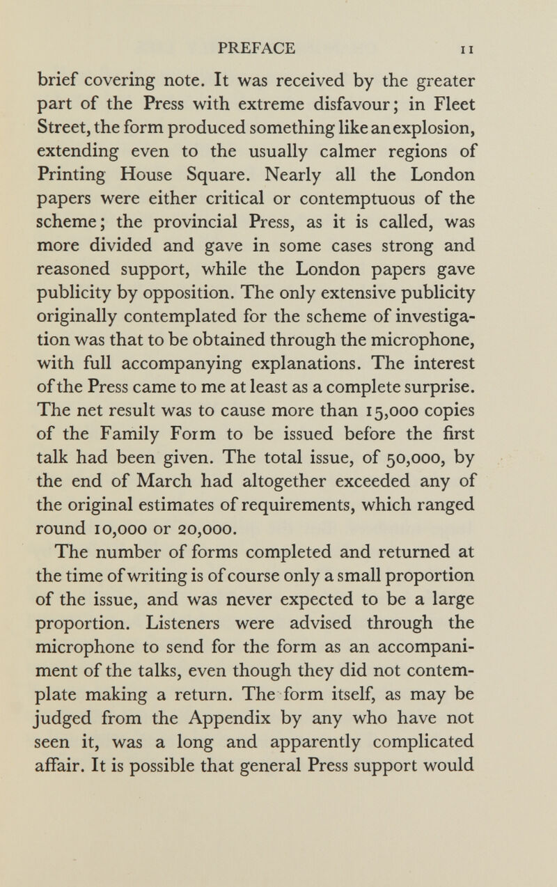 brief covering note. It was received by the greater part of the Press with extreme disfavour; in Fleet Street, the form produced something like an explosion, extending even to the usually calmer regions of Printing House Square. Nearly all the London papers were either critical or contemptuous of the scheme; the provincial Press, as it is called, was more divided and gave in some cases strong and reasoned support, while the London papers gave publicity by opposition. The only extensive publicity originally contemplated for the scheme of investiga tion was that to be obtained through the microphone, with full accompanying explanations. The interest of the Press came to me at least as a complete surprise. The net result was to cause more than 15,000 copies of the Family Form to be issued before the first talk had been given. The total issue, of 50,000, by the end of March had altogether exceeded any of the original estimates of requirements, which ranged round 10,000 or 20,000. The number of forms completed and returned at the time of writing is of course only a small proportion of the issue, and was never expected to be a large proportion. Listeners were advised through the microphone to send for the form as an accompani ment of the talks, even though they did not contem plate making a return. The form itself, as may be judged from the Appendix by any who have not seen it, was a long and apparently complicated affair. It is possible that general Press support would