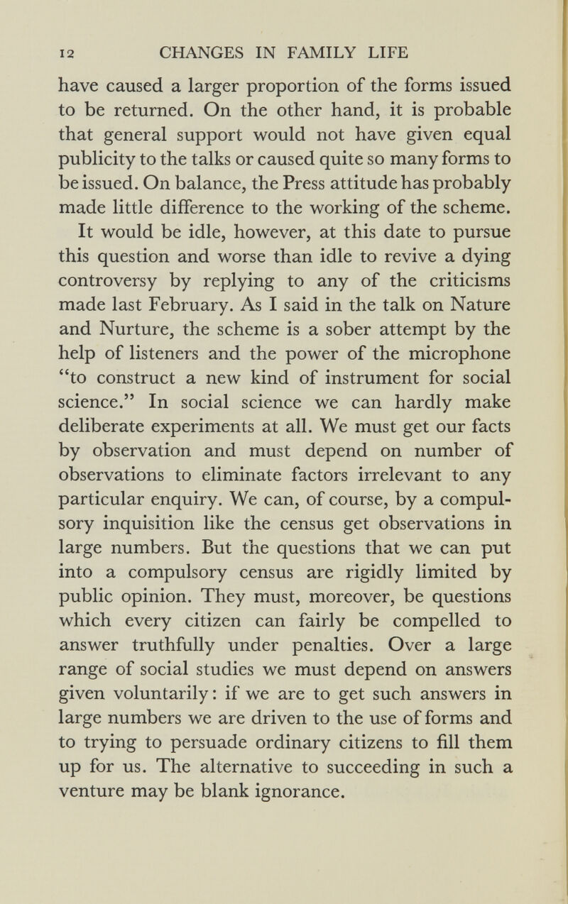 have caused a larger proportion of the forms issued to be returned. On the other hand, it is probable that general support would not have given equal publicity to the talks or caused quite so many forms to be issued. On balance, the Press attitude has probably made little difference to the working of the scheme. It would be idle, however, at this date to pursue this question and worse than idle to revive a dying controversy by replying to any of the criticisms made last February. As I said in the talk on Nature and Nurture, the scheme is a sober attempt by the help of listeners and the power of the microphone to construct a new kind of instrument for social science. In social science we can hardly make deliberate experiments at all. We must get our facts by observation and must depend on number of observations to eliminate factors irrelevant to any particular enquiry. We can, of course, by a compul sory inquisition like the census get observations in large numbers. But the questions that we can put into a compulsory census are rigidly limited by public opinion. They must, moreover, be questions which every citizen can fairly be compelled to answer truthfully under penalties. Over a large range of social studies we must depend on answers given voluntarily : if we are to get such answers in large numbers we are driven to the use of forms and to trying to persuade ordinary citizens to fill them up for us. The alternative to succeeding in such a venture may be blank ignorance.