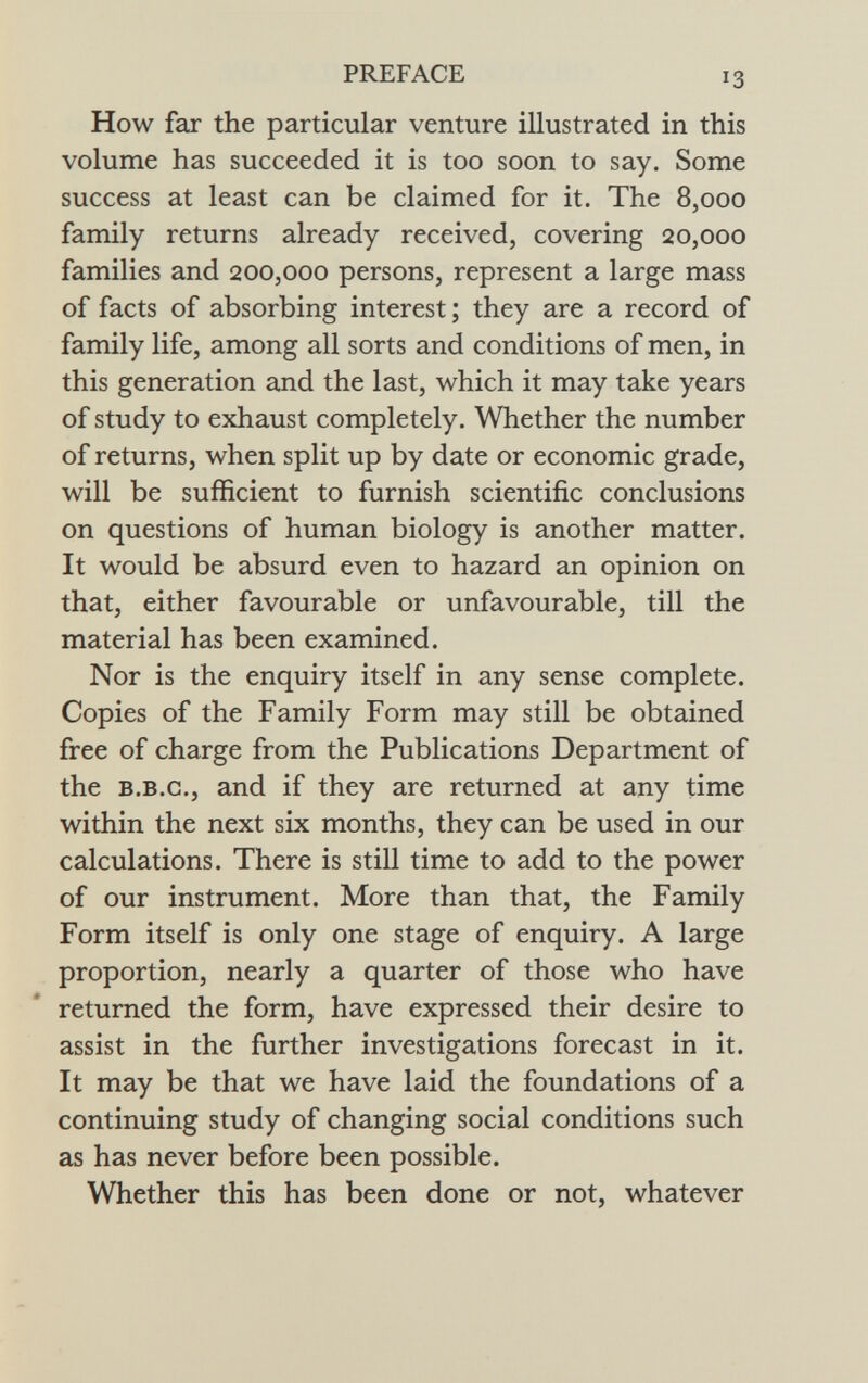 How far the particular venture illustrated in this volume has succeeded it is too soon to say. Some success at least can be claimed for it. The 8,000 family returns already received, covering 20,000 families and 200,000 persons, represent a large mass of facts of absorbing interest ; they are a record of family life, among all sorts and conditions of men, in this generation and the last, which it may take years of study to exhaust completely. Whether the number of returns, when split up by date or economic grade, will be sufficient to furnish scientific conclusions on questions of human biology is another matter. It would be absurd even to hazard an opinion on that, either favourable or unfavourable, till the material has been examined. Nor is the enquiry itself in any sense complete. Copies of the Family Form may still be obtained free of charge from the Publications Department of the b.b.g., and if they are returned at any time within the next six months, they can be used in our calculations. There is still time to add to the power of our instrument. More than that, the Family Form itself is only one stage of enquiry. A large proportion, nearly a quarter of those who have returned the form, have expressed their desire to assist in the further investigations forecast in it. It may be that we have laid the foundations of a continuing study of changing social conditions such as has never before been possible. Whether this has been done or not, whatever
