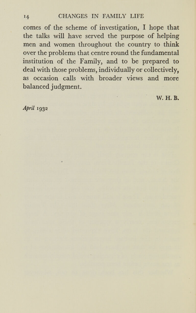 comes of the scheme of investigation, I hope that the talks will have served the purpose of helping men and women throughout the country to think over the problems that centre round the fundamental institution of the Family, and to be prepared to deal with those problems, individually or collectively, as occasion calls with broader views and more balanced judgment. w. H. B. April 1932