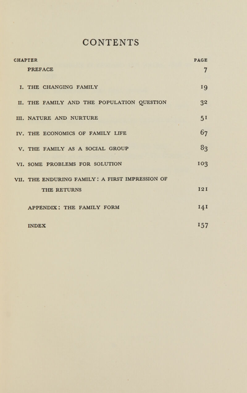 CONTENTS chapter page preface 7 i. the changing family 19 n. the family and the population question 32 ih. nature and nurture 51 iv. the economics of family life 67 v. the family as a social group 83 vi. some problems for solution io3 vii. the enduring family : a first impression of the returns 121 appendix: the family form 141 index i57