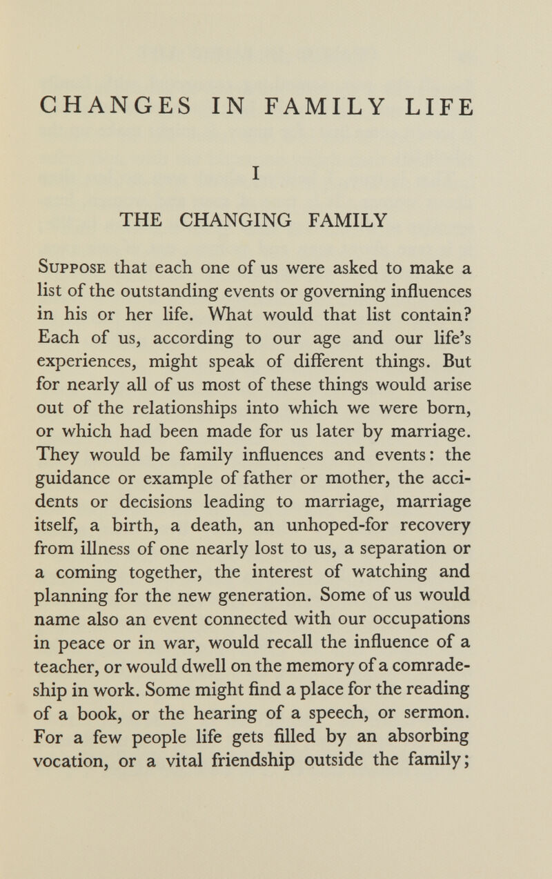 CHANGES IN FAMILY LIFE I THE CHANGING FAMILY Suppose that each one of us were asked to make a list of the outstanding events or governing influences in his or her life. What would that list contain? Each of us, according to our age and our life's experiences, might speak of different things. But for nearly all of us most of these things would arise out of the relationships into which we were born, or which had been made for us later by marriage. They would be family influences and events: the guidance or example of father or mother, the acci dents or decisions leading to marriage, marriage itself, a birth, a death, an unhoped-for recovery from illness of one nearly lost to us, a separation or a coming together, the interest of watching and planning for the new generation. Some of us would name also an event connected with our occupations in peace or in war, would recall the influence of a teacher, or would dwell on the memory of a comrade ship in work. Some might find a place for the reading of a book, or the hearing of a speech, or sermon. For a few people life gets filled by an absorbing vocation, or a vital friendship outside the family;