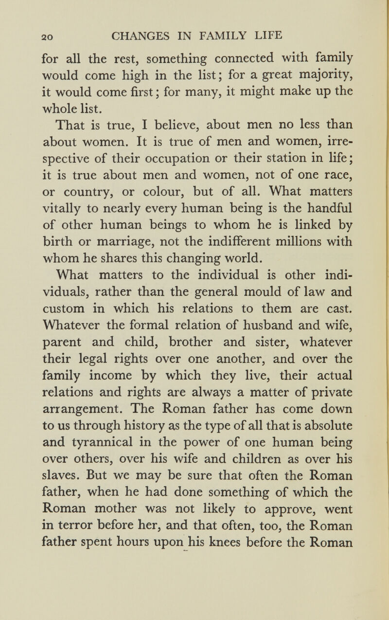 for all the rest, something connected with family would come high in the list ; for a great majority, it would come first ; for many, it might make up the whole list. That is true, I believe, about men no less than about women. It is true of men and women, irre spective of their occupation or their station in life; it is true about men and women, not of one race, or country, or colour, but of all. What matters vitally to nearly every human being is the handful of other human beings to whom he is linked by birth or marriage, not the indifferent millions with whom he shares this changing world. What matters to the individual is other indi viduals, rather than the general mould of law and custom in which his relations to them are cast. Whatever the formal relation of husband and wife, parent and child, brother and sister, whatever their legal rights over one another, and over the family income by which they live, their actual relations and rights are always a matter of private arrangement. The Roman father has come down to us through history as the type of all that is absolute and tyrannical in the power of one human being over others, over his wife and children as over his slaves. But we may be sure that often the Roman father, when he had done something of which the Roman mother was not likely to approve, went in terror before her, and that often, too, the Roman father spent hours upon his knees before the Roman