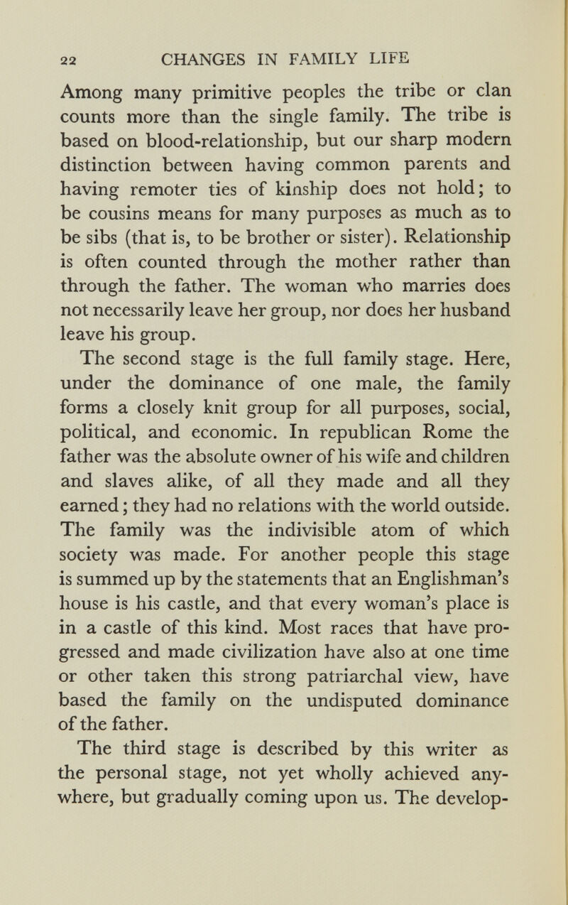 Among many primitive peoples the tribe or clan counts more than the single family. The tribe is based on blood-relationship, but our sharp modern distinction between having common parents and having remoter ties of kinship does not hold; to be cousins means for many purposes as much as to be sibs (that is, to be brother or sister). Relationship is often counted through the mother rather than through the father. The woman who marries does not necessarily leave her group, nor does her husband leave his group. The second stage is the full family stage. Here, under the dominance of one male, the family forms a closely knit group for all purposes, social, political, and economic. In republican Rome the father was the absolute owner of his wife and children and slaves alike, of all they made and all they earned ; they had no relations with the world outside. The family was the indivisible atom of which society was made. For another people this stage is summed up by the statements that an Englishman's house is his castle, and that every woman's place is in a castle of this kind. Most races that have pro gressed and made civilization have also at one time or other taken this strong patriarchal view, have based the family on the undisputed dominance of the father. The third stage is described by this writer as the personal stage, not yet wholly achieved any where, but gradually coming upon us. The develop-