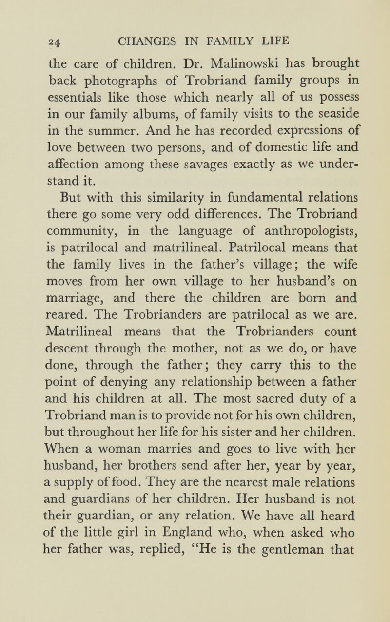 the care of children. Dr. Malinowski has brought back photographs of Trobriand family groups in essentials like those which nearly all of us possess in our family albums, of family visits to the seaside in the summer. And he has recorded expressions of love between two persons, and of domestic life and affection among these savages exactly as we under stand it. But with this similarity in fundamental relations there go some very odd differences. The Trobriand community, in the language of anthropologists, is patrilocal and matrilineal. Patrilocal means that the family lives in the father's village; the wife moves from her own village to her husband's on marriage, and there the children are born and reared. The Trobrianders are patrilocal as we are. Matrilineal means that the Trobrianders count descent through the mother, not as we do, or have done, through the father; they carry this to the point of denying any relationship between a father and his children at all. The most sacred duty of a Trobriand man is to provide not for his own children, but throughout her life for his sister and her children. When a woman marries and goes to live with her husband, her brothers send after her, year by year, a supply of food. They are the nearest male relations and guardians of her children. Her husband is not their guardian, or any relation. We have all heard of the little girl in England who, when asked who her father was, replied, He is the gentleman that