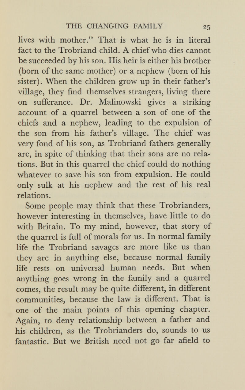 lives with mother. That is what he is in literal fact to the Trobriand child. A chief who dies cannot be succeeded by his son. His heir is either his brother (born of the same mother) or a nephew (born of his sister). When the children grow up in their father's village, they find themselves strangers, living there on sufferance. Dr. Malinowski gives a striking account of a quarrel between a son of one of the chiefs and a nephew, leading to the expulsion of the son from his father's village. The chief was very fond of his son, as Trobriand fathers generally are, in spite of thinking that their sons are no rela tions. But in this quarrel the chief could do nothing whatever to save his son from expulsion. He could only sulk at his nephew and the rest of his real relations. Some people may think that these Trobrianders, however interesting in themselves, have little to do with Britain. To my mind, however, that story of the quarrel is full of morals for us. In normal family life the Trobriand savages are more like us than they are in anything else, because normal family life rests on universal human needs. But when anything goes wrong in the family and a quarrel comes, the result may be quite different, in different communities, because the law is different. That is one of the main points of this opening chapter. Again, to deny relationship between a father and his children, as the Trobrianders do, sounds to us fantastic. But we British need not go far afield to