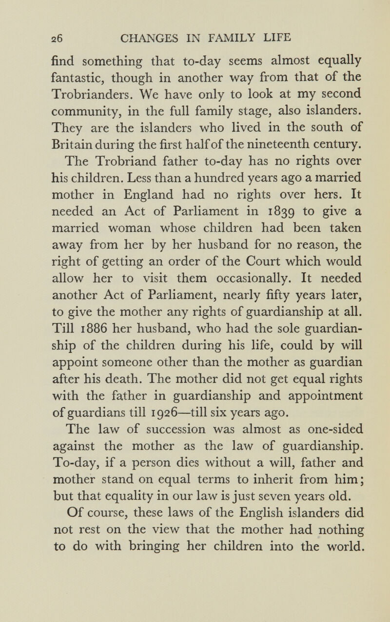 find something that to-day seems almost equally fantastic, though in another way from that of the Trobrianders. We have only to look at my second community, in the full family stage, also islanders. They are the islanders who lived in the south of Britain during the first half of the nineteenth century. The Trobriand father to-day has no rights over his children. Less than a hundred years ago a married mother in England had no rights over hers. It needed an Act of Parliament in 1839 to give a married woman whose children had been taken away from her by her husband for no reason, the right of getting an order of the Court which would allow her to visit them occasionally. It needed another Act of Parliament, nearly fifty years later, to give the mother any rights of guardianship at all. Till 1886 her husband, who had the sole guardian ship of the children during his life, could by will appoint someone other than the mother as guardian after his death. The mother did not get equal rights with the father in guardianship and appointment of guardians till 1926—till six years ago. The law of succession was almost as one-sided against the mother as the law of guardianship. To-day, if a person dies without a will, father and mother stand on equal terms to inherit from him ; but that equality in our law is just seven years old. Of course, these laws of the English islanders did not rest on the view that the mother had nothing to do with bringing her children into the world.