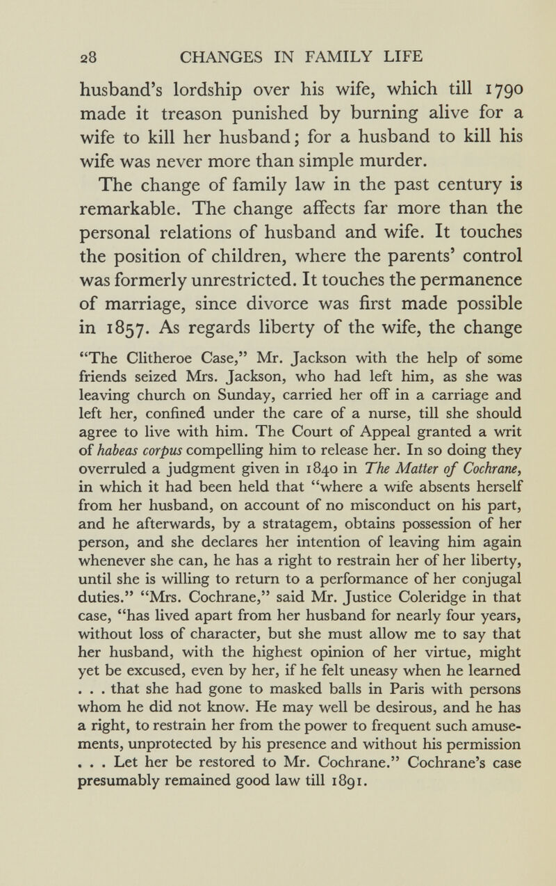 husband's lordship over his wife, which till 179° made it treason punished by burning alive for a wife to kill her husband; for a husband to kill his wife was never more than simple murder. The change of family law in the past century is remarkable. The change affects far more than the personal relations of husband and wife. It touches the position of children, where the parents' control was formerly unrestricted. It touches the permanence of marriage, since divorce was first made possible in 1857. As regards liberty of the wife, the change The Clitheroe Case, Mr. Jackson with the help of some friends seized Mrs. Jackson, who had left him, as she was leaving church on Sunday, carried her off in a carriage and left her, confined under the care of a nurse, till she should agree to live with him. The Court of Appeal granted a writ of habeas corpus compelling him to release her. In so doing they overruled a judgment given in 1840 in The Matter of Cochrane, in which it had been held that where a wife absents herself from her husband, on account of no misconduct on his part, and he afterwards, by a stratagem, obtains possession of her person, and she declares her intention of leaving him again whenever she can, he has a right to restrain her of her liberty, until she is willing to return to a performance of her conjugal duties. Mrs. Cochrane, said Mr. Justice Coleridge in that case, has lived apart from her husband for nearly four years, without loss of character, but she must allow me to say that her husband, with the highest opinion of her virtue, might yet be excused, even by her, if he felt uneasy when he learned . . . that she had gone to masked balls in Paris with persons whom he did not know. He may well be desirous, and he has a right, to restrain her from the power to frequent such amuse ments, unprotected by his presence and without his permission . . . Let her be restored to Mr. Cochrane. Cochrane's case presumably remained good law till 1891.