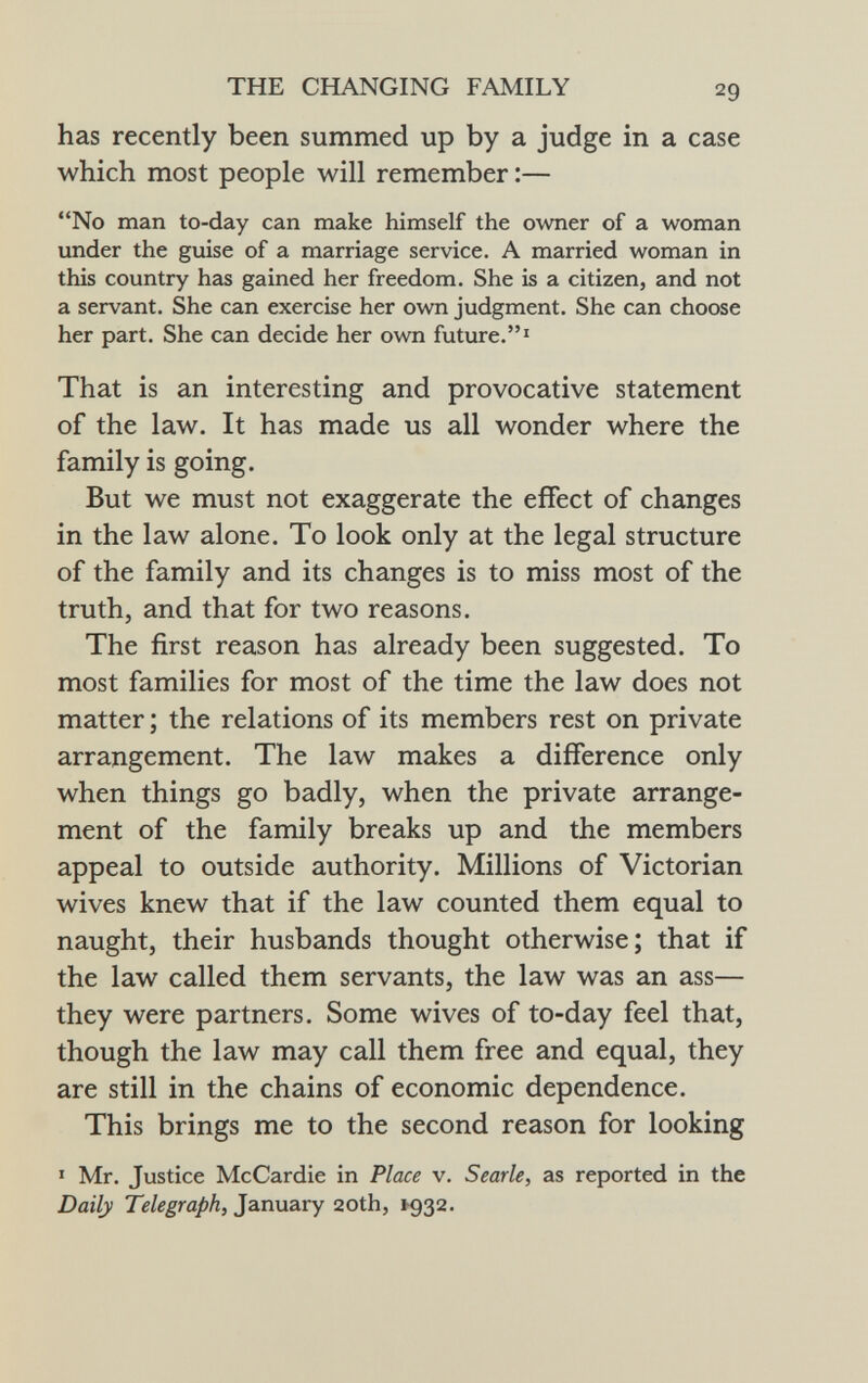has recently been summed up by a judge in a case which most people will remember :— No man to-day can make himself the owner of a woman under the guise of a marriage service. A married woman in this country has gained her freedom. She is a citizen, and not a servant. She can exercise her own judgment. She can choose her part. She can decide her own future. 1 That is an interesting and provocative statement of the law. It has made us all wonder where the family is going. But we must not exaggerate the effect of changes in the law alone. To look only at the legal structure of the family and its changes is to miss most of the truth, and that for two reasons. The first reason has already been suggested. To most families for most of the time the law does not matter ; the relations of its members rest on private arrangement. The law makes a difference only when things go badly, when the private arrange ment of the family breaks up and the members appeal to outside authority. Millions of Victorian wives knew that if the law counted them equal to naught, their husbands thought otherwise; that if the law called them servants, the law was an ass— they were partners. Some wives of to-day feel that, though the law may call them free and equal, they are still in the chains of economic dependence. This brings me to the second reason for looking 1 Mr. Justice McCardie in Place v. Searle, as reported in the Daily Telegraph, January 20th, 1932.