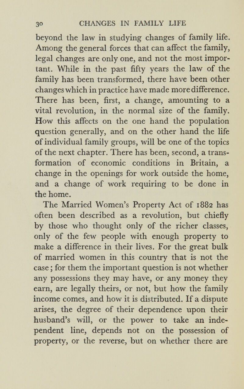 beyond the law in studying changes of family life. Among the general forces that can affect the family, legal changes are only one, and not the most impor tant. While in the past fifty years the law of the family has been transformed, there have been other changes which in practice have made more difference. There has been, first, a change, amounting to a vital revolution, in the normal size of the family. How this affects on the one hand the population question generally, and on the other hand the life of individual family groups, will be one of the topics of the next chapter. There has been, second, a trans formation of economic conditions in Britain, a change in the openings for work outside the home, and a change of work requiring to be done in the home. The Married Women's Property Act of 1882 has often been described as a revolution, but chiefly by those who thought only of the richer classes, only of the few people with enough property to make a difference in their lives. For the great bulk of married women in this country that is not the case ; for them the important question is not whether any possessions they may have, or any money they earn, are legally theirs, or not, but how the family income comes, and how it is distributed. If a dispute arises, the degree of their dependence upon their husband's will, or the power to take an inde pendent line, depends not on the possession of property, or the reverse, but on whether there are
