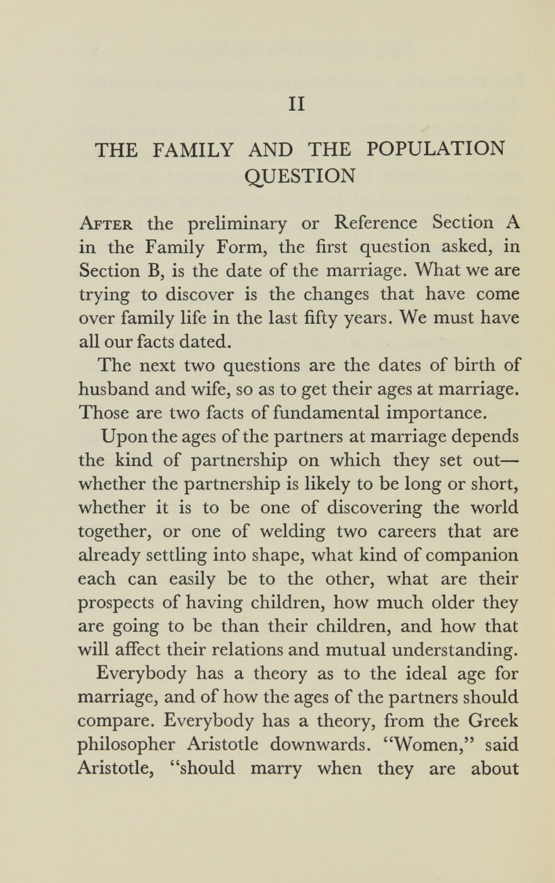 THE FAMILY AND THE POPULATION QUESTION After the preliminary or Reference Section A in the Family Form, the first question asked, in Section B, is the date of the marriage. What we are trying to discover is the changes that have come over family life in the last fifty years. We must have all our facts dated. The next two questions are the dates of birth of husband and wife, so as to get their ages at marriage. Those are two facts of fundamental importance. Upon the ages of the partners at marriage depends the kind of partnership on which they set out— whether the partnership is likely to be long or short, whether it is to be one of discovering the world together, or one of welding two careers that are already settling into shape, what kind of companion each can easily be to the other, what are their prospects of having children, how much older they are going to be than their children, and how that will affect their relations and mutual understanding. Everybody has a theory as to the ideal age for marriage, and of how the ages of the partners should compare. Everybody has a theory, from the Greek philosopher Aristotle downwards. Women, said Aristotle, should marry when they are about