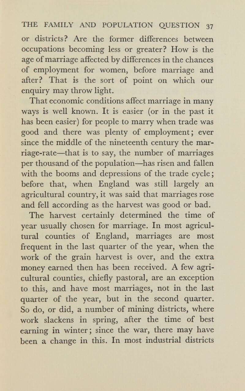 or districts? Are the former differences between occupations becoming less or greater? How is the age of marriage affected by differences in the chances of employment for women, before marriage and after? That is the sort of point on which our enquiry may throw light. That economic conditions affect marriage in many ways is well known. It is easier (or in the past it has been easier) for people to marry when trade was good and there was plenty of employment; ever since the middle of the nineteenth century the mar riage-rate—that is to say, the number of marriages per thousand of the population—has risen and fallen with the booms and depressions of the trade cycle ; before that, when England was still largely an agricultural country, it was said that marriages rose and fell according as the harvest was good or bad. The harvest certainly determined the time of year usually chosen for marriage. In most agricul tural counties of England, marriages are most frequent in the last quarter of the year, when the work of the grain harvest is over, and the extra money earned then has been received. A few agri cultural counties, chiefly pastoral, are an exception to this, and have most marriages, not in the last quarter of the year, but in the second quarter. So do, or did, a number of mining districts, where work slackens in spring, after the time of best earning in winter; since the war, there may have been a change in this. In most industrial districts