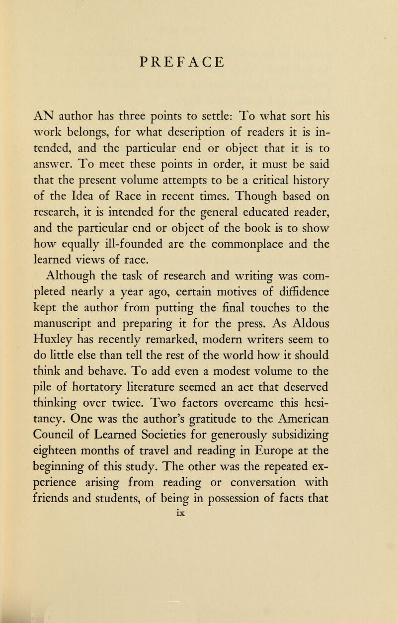 PREFACE AN author has three points to settle: To what sort his work belongs, for what description of readers it is in tended, and the particular end or object that it is to answer. To meet these points in order, it must be said that the present volume attempts to be a critical history of the Idea of Race in recent times. Though based on research, it is intended for the general educated reader, and the particular end or object of the book is to show how equally ill-founded are the commonplace and the learned views of race. Although the task of research and writing was com pleted nearly a year ago, certain motives of diffidence kept the author from putting the final touches to the manuscript and preparing it for the press. As Aldous Huxley has recently remarked, modern writers seem to do little else than tell the rest of the world how it should think and behave. To add even a modest volume to the pile of hortatory literature seemed an act that deserved thinking over twice. Two factors overcame this hesi tancy. One was the author's gratitude to the American Council of Learned Societies for generously subsidizing eighteen months of travel and reading in Europe at the beginning of this study. The other was the repeated ex perience arising from reading or conversation with friends and students, of being in possession of facts that ix