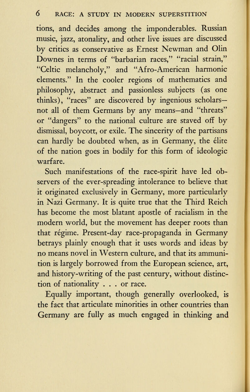 tions, and decides among the imponderables. Russian music, jazz, atonality, and other live issues are discussed by critics as conservative as Ernest Newman and Olin Downes in terms of barbarian races, racial strain, Celtic melancholy, and Afro-American harmonic elements. In the cooler regions of mathematics and philosophy, abstract and passionless subjects (as one thinks), races are discovered by ingenious scholars— not all of them Germans by any means—and threats or dangers to the national culture are staved off by dismissal, boycott, or exile. The sincerity of the partisans can hardly be doubted when, as in Germany, the élite of the nation goes in bodily for this form of ideologic warfare. Such manifestations of the race-spirit have led ob servers of the ever-spreading intolerance to believe that it originated exclusively in Germany, more particularly in Nazi Germany. It is quite true that the Third Reich has become the most blatant apostle of racialism in the modern world, but the movement has deeper roots than that régime. Present-day race-propaganda in Germany betrays plainly enough that it uses words and ideas by no means novel in Western culture, and that its ammuni tion is largely borrowed from the European science, art, and history-writing of the past century, without distinc tion of nationality ... or race. Equally important, though generally overlooked, is the fact that articulate minorities in other countries than Germany are fully as much engaged in thinking and