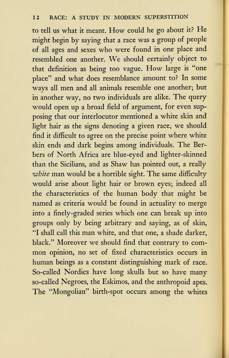 to tell us what it meant. How could he go about it? He might begin by saying that a race was a group of people of all ages and sexes who were found in one place and resembled one another. We should certainly object to that definition as being too vague. How large is one place and what does resemblance amount to? In some ways all men and all animals resemble one another; but in another way, no two individuals are alike. The query would open up a broad field of argument, for even sup posing that our interlocutor mentioned a white skin and light hair as the signs denoting a given race, we should find it difficult to agree on the precise point where white skin ends and dark begins among individuals. The Ber bers of North Africa are blue-eyed and lighter-skinned than the Sicilians, and as Shaw has pointed out, a really white man would be a horrible sight. The same difficulty would arise about light hair or brown eyes; indeed all the characteristics of the human body that might be named as criteria would be found in actuality to merge into a finely-graded series which one can break up into groups only by being arbitrary and saying, as of skin, I shall call this man white, and that one, a shade darker, black. Moreover we should find that contrary to com mon opinion, no set of fixed characteristics occurs in human beings as a constant distinguishing mark of race. So-called Nordics have long skulls but so have many so-called Negroes, the Eskimos, and the anthropoid apes. The Mongolian birth-spot occurs among the whites