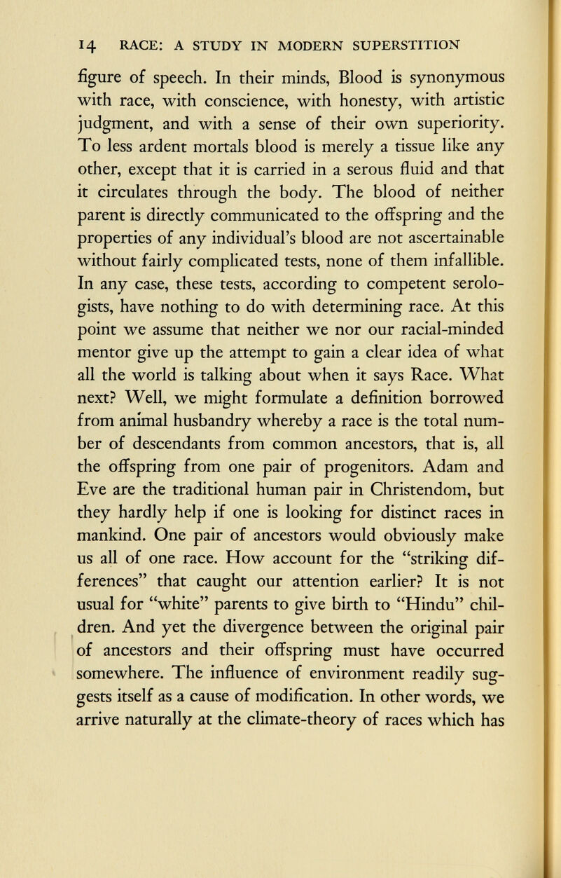 figure of speech. In their minds, Blood is synonymous with race, with conscience, with honesty, with artistic judgment, and with a sense of their own superiority. To less ardent mortals blood is merely a tissue like any other, except that it is carried in a serous fluid and that it circulates through the body. The blood of neither parent is directly communicated to the offspring and the properties of any individual's blood are not ascertainable without fairly complicated tests, none of them infallible. In any case, these tests, according to competent serolo- gists, have nothing to do with determining race. At this point we assume that neither we nor our racial-minded mentor give up the attempt to gain a clear idea of what all the world is talking about when it says Race. What next? Well, we might formulate a definition borrowed from animal husbandry whereby a race is the total num ber of descendants from common ancestors, that is, all the offspring from one pair of progenitors. Adam and Eve are the traditional human pair in Christendom, but they hardly help if one is looking for distinct races in mankind. One pair of ancestors would obviously make us all of one race. How account for the striking dif ferences that caught our attention earlier? It is not usual for white parents to give birth to Hindu chil dren. And yet the divergence between the original pair of ancestors and their offspring must have occurred somewhere. The influence of environment readily sug gests itself as a cause of modification. In other words, we arrive naturally at the climate-theory of races which has