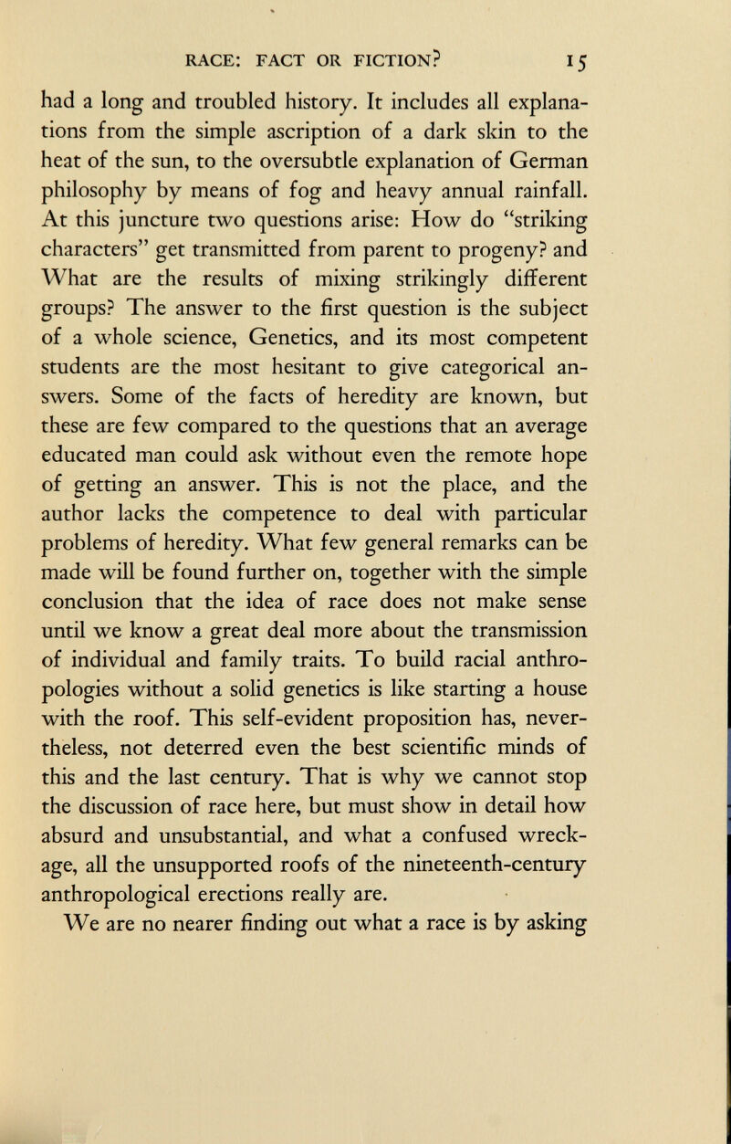 had a long and troubled history. It includes all explana tions from the simple ascription of a dark skin to the heat of the sun, to the oversubtle explanation of German philosophy by means of fog and heavy annual rainfall. At this juncture two questions arise: How do striking characters get transmitted from parent to progeny? and What are the results of mixing strikingly different groups? The answer to the first question is the subject of a whole science, Genetics, and its most competent students are the most hesitant to give categorical an swers. Some of the facts of heredity are known, but these are few compared to the questions that an average educated man could ask without even the remote hope of getting an answer. This is not the place, and the author lacks the competence to deal with particular problems of heredity. What few general remarks can be made will be found further on, together with the simple conclusion that the idea of race does not make sense until we know a great deal more about the transmission of individual and family traits. To build racial anthro pologies without a solid genetics is like starting a house with the roof. This self-evident proposition has, never theless, not deterred even the best scientific minds of this and the last century. That is why we cannot stop the discussion of race here, but must show in detail how absurd and unsubstantial, and what a confused wreck age, all the unsupported roofs of the nineteenth-century anthropological erections really are. We are no nearer finding out what a race is by asking