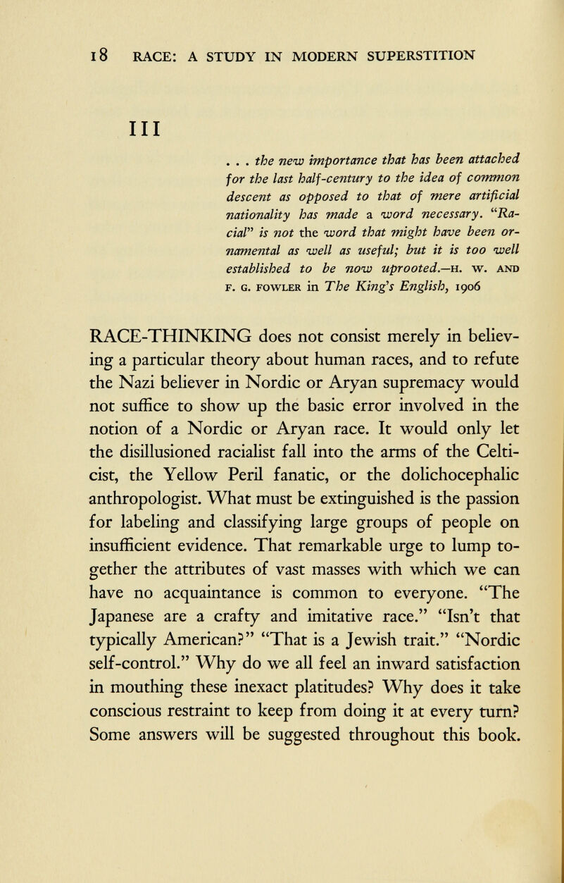 III . . . the new importance that has been attached for the last half-century to the idea of common descent as opposed to that of mere artificial nationality has made a word necessary. Ra cial is not the word that might have been or namental as well as useful; but it is too well established to be now uprooted— h. w. and f. G. fowler in The King's English, 1906 RACE-THINKING does not consist merely in believ ing a particular theory about human races, and to refute the Nazi believer in Nordic or Aryan supremacy would not suffice to show up the basic error involved in the notion of a Nordic or Aryan race. It would only let the disillusioned racialist fall into the arms of the Celti- cist, the Yellow Peril fanatic, or the dolichocephalic anthropologist. What must be extinguished is the passion for labeling and classifying large groups of people on insufficient evidence. That remarkable urge to lump to gether the attributes of vast masses with which we can have no acquaintance is common to everyone. The Japanese are a crafty and imitative race. Isn't that typically American? That is a Jewish trait. Nordic self-control. Why do we all feel an inward satisfaction in mouthing these inexact platitudes? Why does it take conscious restraint to keep from doing it at every turn? Some answers will be suggested throughout this book.