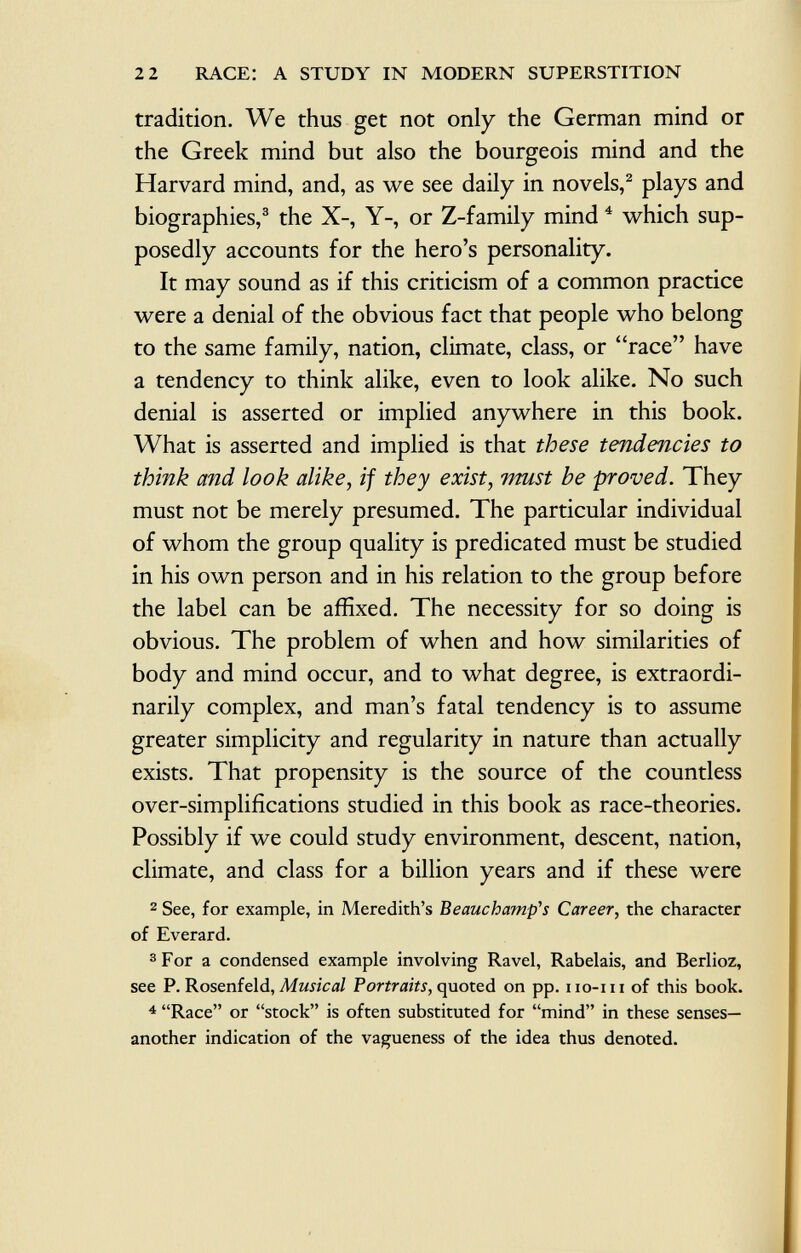 tradition. We thus get not only the German mind or the Greek mind but also the bourgeois mind and the Harvard mind, and, as we see daily in novels, 2 plays and biographies, 3 the X-, Y-, or Z-family mind 4 which sup posedly accounts for the hero's personality. It may sound as if this criticism of a common practice were a denial of the obvious fact that people who belong to the same family, nation, climate, class, or race have a tendency to think alike, even to look alike. No such denial is asserted or implied anywhere in this book. What is asserted and implied is that these tendencies to think and look alike, if they exist, must be proved. They must not be merely presumed. The particular individual of whom the group quality is predicated must be studied in his own person and in his relation to the group before the label can be affixed. The necessity for so doing is obvious. The problem of when and how similarities of body and mind occur, and to what degree, is extraordi narily complex, and man's fatal tendency is to assume greater simplicity and regularity in nature than actually exists. That propensity is the source of the countless over-simplifications studied in this book as race-theories. Possibly if we could study environment, descent, nation, climate, and class for a billion years and if these were 2 See, for example, in Meredith's Beauchamp^s Career, the character of Everard. 3 For a condensed example involving Ravel, Rabelais, and Berlioz, see P. Rosenfeld, Musical Portraits, quoted on pp. iio-iu of this book. 4 Race or stock is often substituted for mind in these senses— another indication of the vagueness of the idea thus denoted.