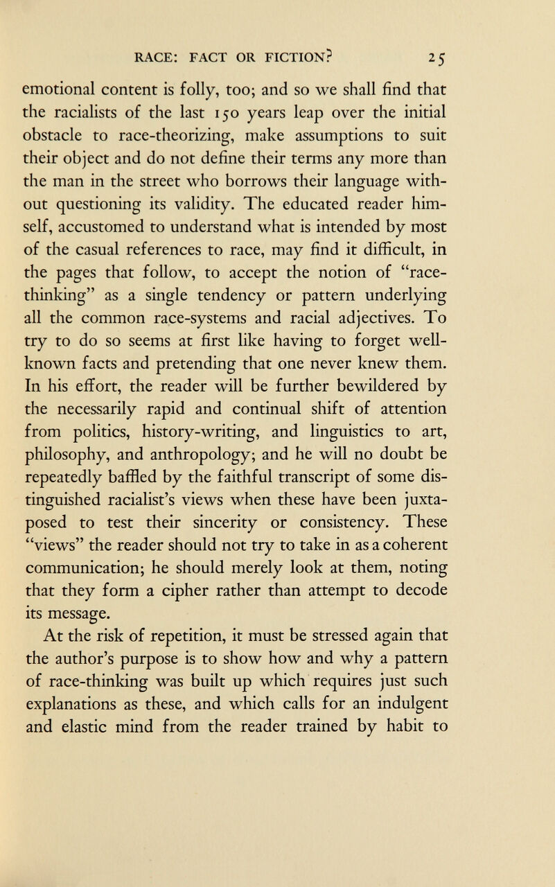 emotional content is folly, too; and so we shall find that the racialists of the last 150 years leap over the initial obstacle to race-theorizing, make assumptions to suit their object and do not define their terms any more than the man in the street who borrows their language with out questioning its validity. The educated reader him self, accustomed to understand what is intended by most of the casual references to race, may find it difficult, in the pages that follow, to accept the notion of race- thinking as a single tendency or pattern underlying all the common race-systems and racial adjectives. To try to do so seems at first like having to forget well- known facts and pretending that one never knew them. In his effort, the reader will be further bewildered by the necessarily rapid and continual shift of attention from politics, history-writing, and linguistics to art, philosophy, and anthropology; and he will no doubt be repeatedly baffled by the faithful transcript of some dis tinguished racialist's views when these have been juxta posed to test their sincerity or consistency. These views the reader should not try to take in as a coherent communication; he should merely look at them, noting that they form a cipher rather than attempt to decode its message. At the risk of repetition, it must be stressed again that the author's purpose is to show how and why a pattern of race-thinking was built up which requires just such explanations as these, and which calls for an indulgent and elastic mind from the reader trained by habit to