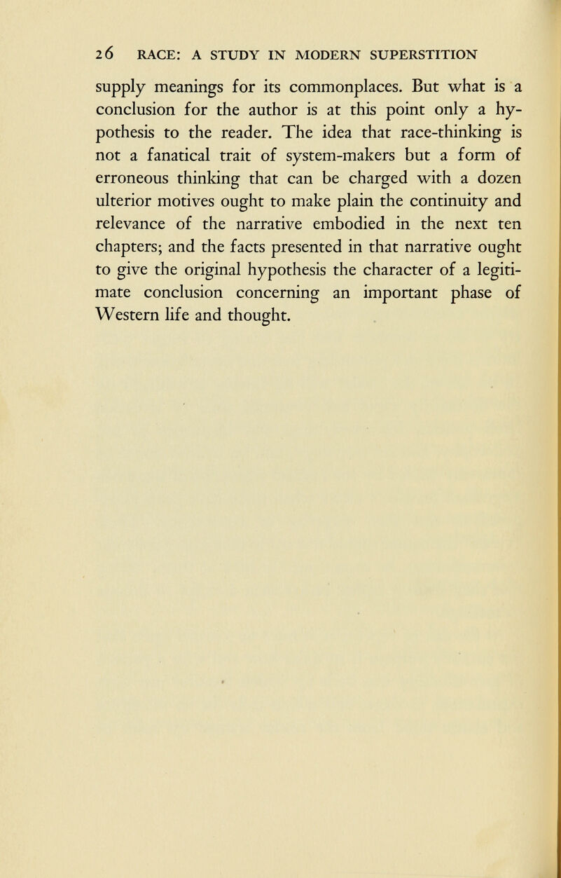 supply meanings for its commonplaces. But what is a conclusion for the author is at this point only a hy pothesis to the reader. The idea that race-thinking is not a fanatical trait of system-makers but a form of erroneous thinking that can be charged with a dozen ulterior motives ought to make plain the continuity and relevance of the narrative embodied in the next ten chapters; and the facts presented in that narrative ought to give the original hypothesis the character of a legiti mate conclusion concerning an important phase of Western life and thought.