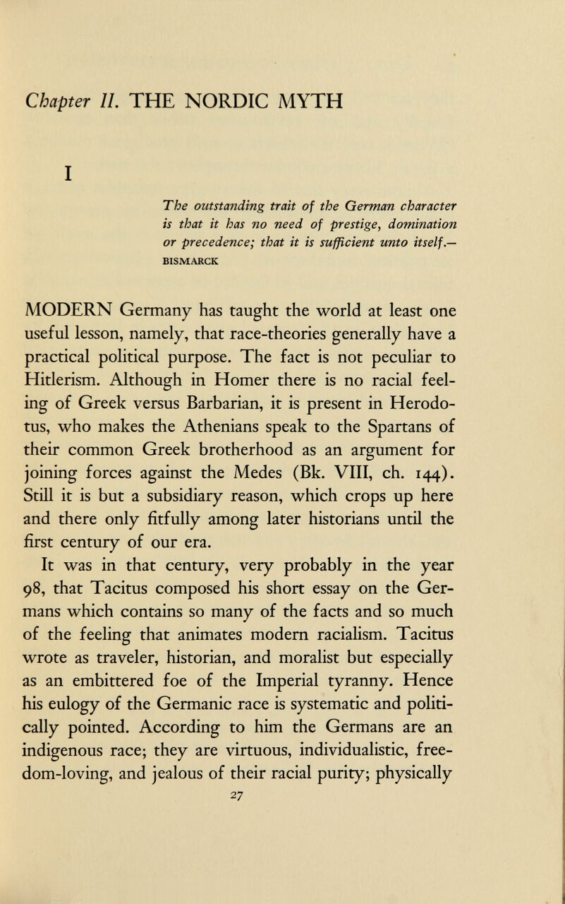 Chapter il. THE NORDIC MYTH I The outstanding trait of the German character is that it has no need of prestige, domination or precedence; that it is sufficient unto itself.— bismarck MODERN Germany has taught the world at least one useful lesson, namely, that race-theories generally have a practical political purpose. The fact is not peculiar to Hitlerism. Although in Homer there is no racial feel ing of Greek versus Barbarian, it is present in Herodo tus, who makes the Athenians speak to the Spartans of their common Greek brotherhood as an argument for joining forces against the Medes (Bk. VIII, ch. 144). Still it is but a subsidiary reason, which crops up here and there only fitfully among later historians until the first century of our era. It was in that century, very probably in the year 98, that Tacitus composed his short essay on the Ger mans which contains so many of the facts and so much of the feeling that animates modern racialism. Tacitus wrote as traveler, historian, and moralist but especially as an embittered foe of the Imperial tyranny. Hence his eulogy of the Germanic race is systematic and politi cally pointed. According to him the Germans are an indigenous race; they are virtuous, individualistic, free dom-loving, and jealous of their racial purity; physically 27