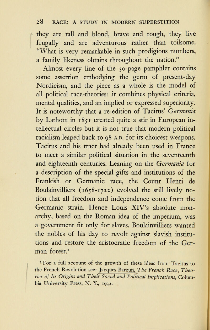 they are tall and blond, brave and tough, they live frugally and are adventurous rather than toilsome. What is very remarkable in such prodigious numbers, a family likeness obtains throughout the nation. Almost every line of the 30-page pamphlet contains some assertion embodying the germ of present-day Nordicism, and the piece as a whole is the model of all political race-theories: it combines physical criteria, mental qualities, and an implied or expressed superiority. It is noteworthy that a re-edition of Tacitus' Germania by Lathom in 1851 created quite a stir in European in tellectual circles but it is not true that modern political racialism leaped back to 98 a.d. for its choicest weapons. Tacitus and his tract had already been used in France to meet a similar political situation in the seventeenth and eighteenth centuries. Leaning on the Germania for a description of the special gifts and institutions of the Frankish or Germanic race, the Count Henri de Boulainvilliers (1658-1722) evolved the still lively no tion that all freedom and independence come from the Germanic strain. Hence Louis XIV's absolute mon archy, based on the Roman idea of the imperium, was a government fit only for slaves. Boulainvilliers wanted the nobles of his day to revolt against slavish institu tions and restore the aristocratic freedom of the Ger man forest. 1 a For a full account of the growth of these ideas from Tacitus to the French Revolution see: Jacques Barzun, The French Race, Theo ries of Its Origins and Their Social and Political Implications, Colum bia University Press, N. Y., 1932.