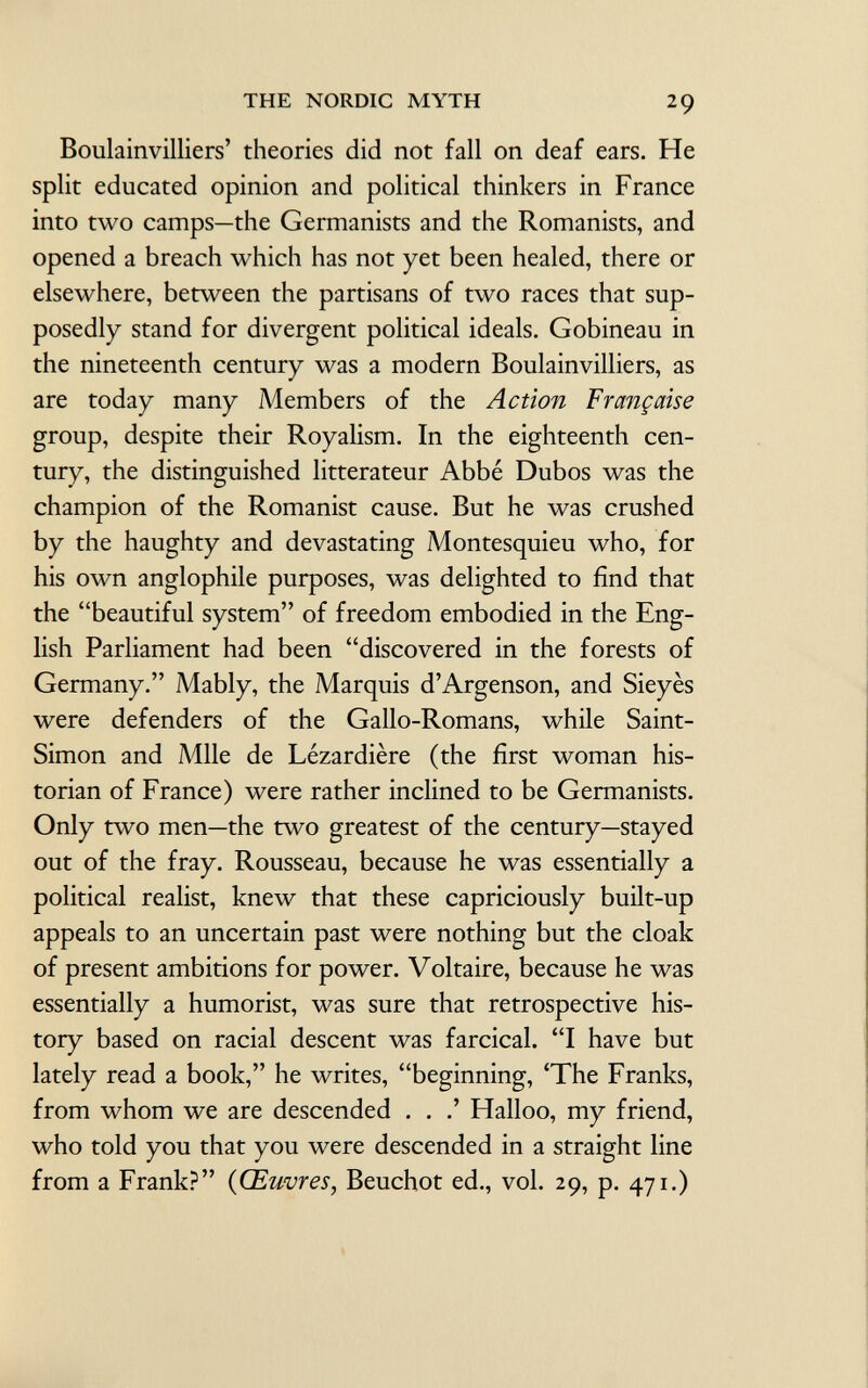 Boulainvilliers' theories did not fall on deaf ears. He split educated opinion and political thinkers in France into two camps—the Germanists and the Romanists, and opened a breach which has not yet been healed, there or elsewhere, between the partisans of two races that sup posedly stand for divergent political ideals. Gobineau in the nineteenth century was a modern Boulainvilliers, as are today many Members of the Action Française group, despite their Royalism. In the eighteenth cen tury, the distinguished litterateur Abbé Dubos was the champion of the Romanist cause. But he was crushed by the haughty and devastating Montesquieu who, for his own anglophile purposes, was delighted to find that the beautiful system of freedom embodied in the Eng lish Parliament had been discovered in the forests of Germany. Mably, the Marquis d'Argenson, and Sieyès were defenders of the Gallo-Romans, while Saint- Simon and Mlle de Lézardière (the first woman his torian of France) were rather inclined to be Germanists. Only two men—the two greatest of the century—stayed out of the fray. Rousseau, because he was essentially a political realist, knew that these capriciously built-up appeals to an uncertain past were nothing but the cloak of present ambitions for power. Voltaire, because he was essentially a humorist, was sure that retrospective his tory based on racial descent was farcical. I have but lately read a book, he writes, beginning, 'The Franks, from whom we are descended . . .' Halloo, my friend, who told you that you were descended in a straight line from a Frank? (Œuvres, Beuchot ed., vol. 29, p. 471.)