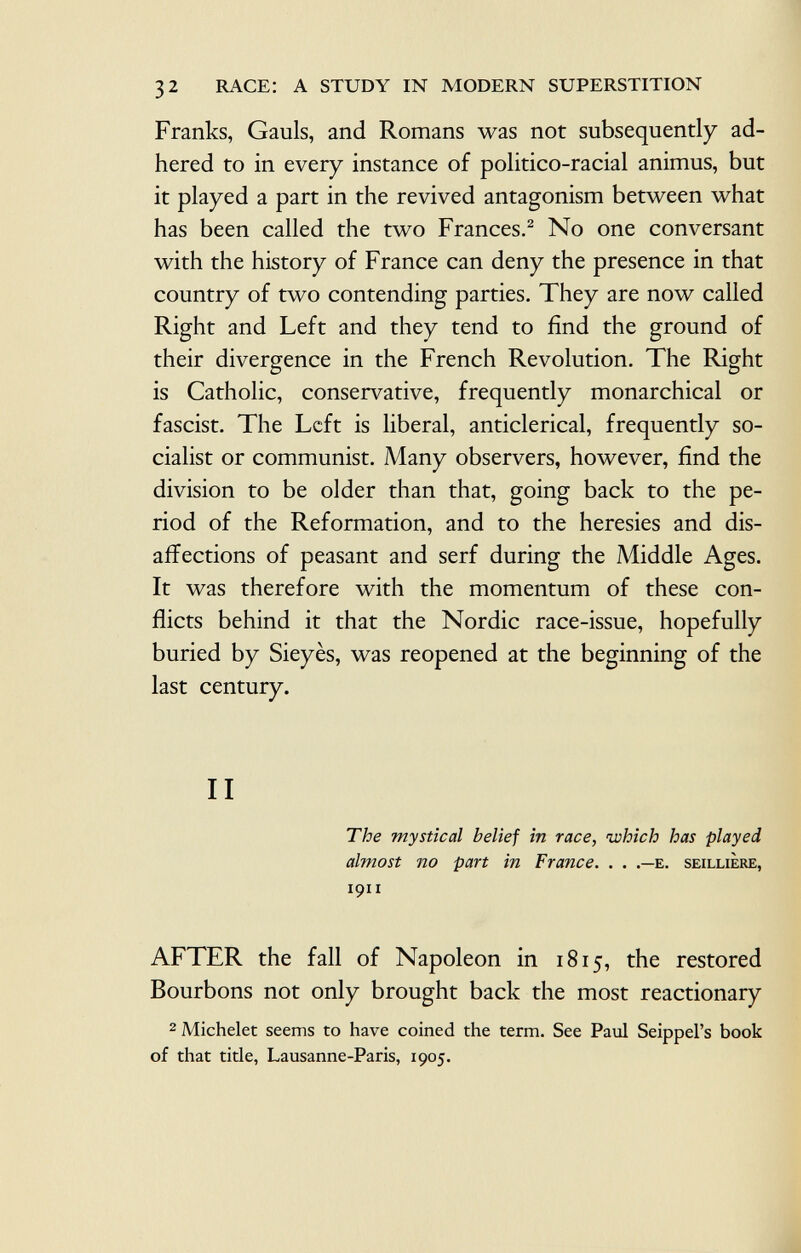 Franks, Gauls, and Romans was not subsequently ad hered to in every instance of politico-racial animus, but it played a part in the revived antagonism between what has been called the two Frances. 2 No one conversant with the history of France can deny the presence in that country of two contending parties. They are now called Right and Left and they tend to find the ground of their divergence in the French Revolution. The Right is Catholic, conservative, frequently monarchical or fascist. The Left is liberal, anticlerical, frequently so cialist or communist. Many observers, however, find the division to be older than that, going back to the pe riod of the Reformation, and to the heresies and dis- affections of peasant and serf during the Middle Ages. It was therefore with the momentum of these con flicts behind it that the Nordic race-issue, hopefully buried by Sieyès, was reopened at the beginning of the last century. II The mystical belief in race, which has played almost no part in France. . . .—e. seilliere, 1911 AFTER the fall of Napoleon in 1815, the restored Bourbons not only brought back the most reactionary 2 Michelet seems to have coined the term. See Paul Seippel's book of that title, Lausanne-Paris, 1905.