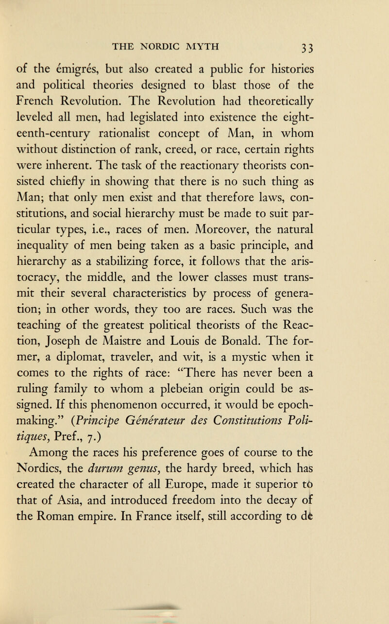 of the émigrés, but also created a public for histories and political theories designed to blast those of the French Revolution. The Revolution had theoretically leveled all men, had legislated into existence the eight eenth-century rationalist concept of Man, in whom without distinction of rank, creed, or race, certain rights were inherent. The task of the reactionary theorists con sisted chiefly in showing that there is no such thing as Man; that only men exist and that therefore laws, con stitutions, and social hierarchy must be made to suit par ticular types, i.e., races of men. Moreover, the natural inequality of men being taken as a basic principle, and hierarchy as a stabilizing force, it follows that the aris tocracy, the middle, and the lower classes must trans mit their several characteristics by process of genera tion; in other words, they too are races. Such was the teaching of the greatest political theorists of the Reac tion, Joseph de Maistre and Louis de Bonald. The for mer, a diplomat, traveler, and wit, is a mystic when it comes to the rights of race: There has never been a ruling family to whom a plebeian origin could be as signed. If this phenomenon occurred, it would be epoch- making. ( Principe Générateur des Constitutions Poli tiques, Pref., 7.) Among the races his preference goes of course to the Nordics, the durum genus , the hardy breed, which has created the character of all Europe, made it superior to that of Asia, and introduced freedom into the decay of the Roman empire. In France itself, still according to de