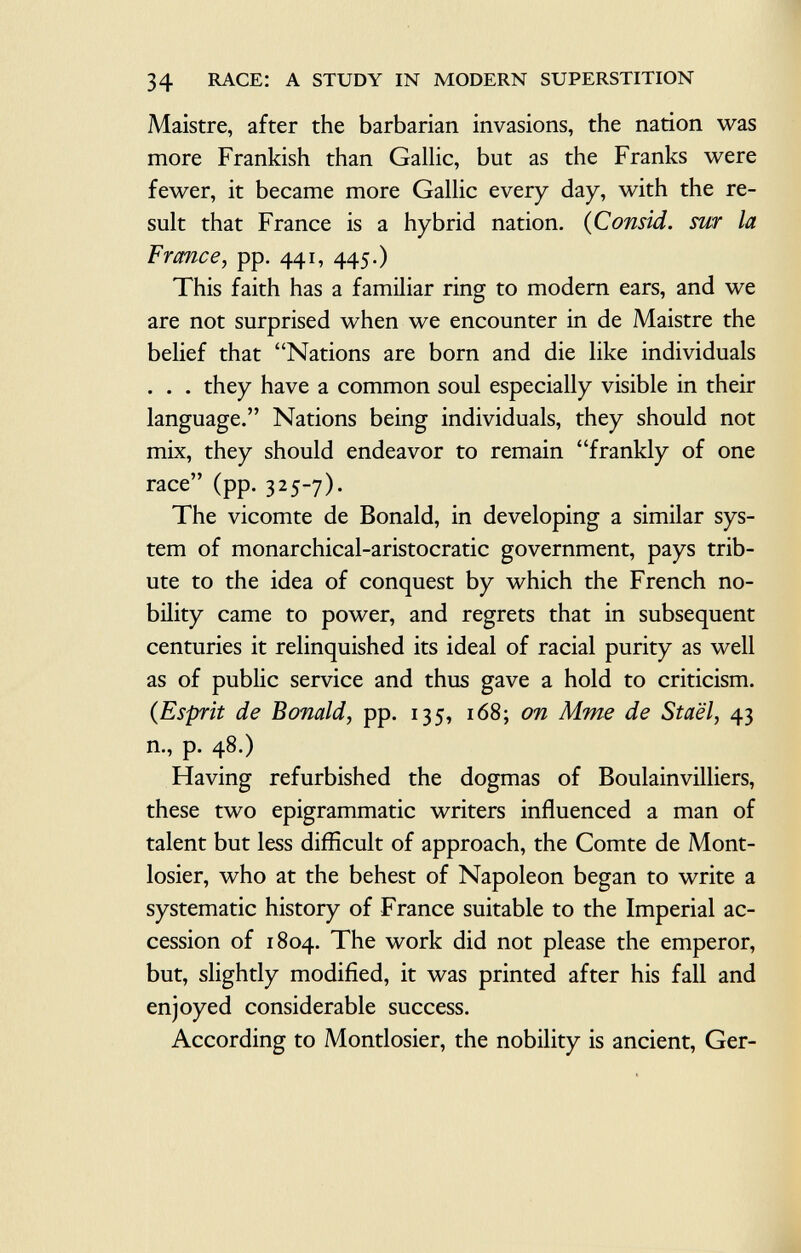 Maistre, after the barbarian invasions, the nation was more Frankish than Gallic, but as the Franks were fewer, it became more Gallic every day, with the re sult that France is a hybrid nation. ( Consid. sur la France , pp. 441, 445.) This faith has a familiar ring to modern ears, and we are not surprised when we encounter in de Maistre the belief that Nations are born and die like individuals . . . they have a common soul especially visible in their language. Nations being individuals, they should not mix, they should endeavor to remain frankly of one race (pp. 325-7). The vicomte de Bonald, in developing a similar sys tem of monarchical-aristocratic government, pays trib ute to the idea of conquest by which the French no bility came to power, and regrets that in subsequent centuries it relinquished its ideal of racial purity as well as of public service and thus gave a hold to criticism. (Esprit de Bonald, pp. 135, 168; on Mme de Staël, 43 n., p. 48.) Having refurbished the dogmas of Boulainvilliers, these two epigrammatic writers influenced a man of talent but less difficult of approach, the Comte de Mont- losier, who at the behest of Napoleon began to write a systematic history of France suitable to the Imperial ac cession of 1804. The work did not please the emperor, but, slightly modified, it was printed after his fall and enjoyed considerable success. According to Montlosier, the nobility is ancient, Ger