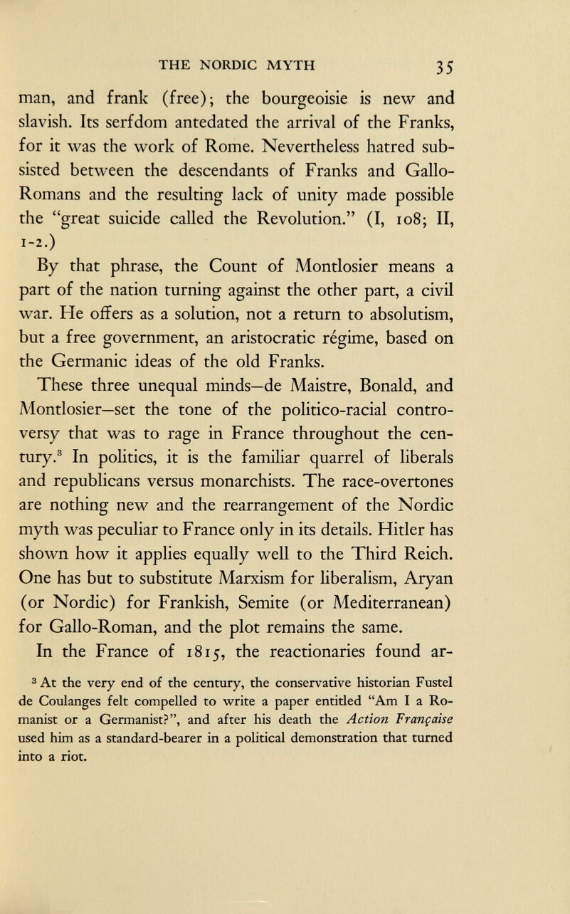 man, and frank (free); the bourgeoisie is new and slavish. Its serfdom antedated the arrival of the Franks, for it was the work of Rome. Nevertheless hatred sub sisted between the descendants of Franks and Gallo- Romans and the resulting lack of unity made possible the great suicide called the Revolution. (I, 108; II, 1-2.) By that phrase, the Count of Montlosier means a part of the nation turning against the other part, a civil war. He offers as a solution, not a return to absolutism, but a free government, an aristocratic régime, based on the Germanic ideas of the old Franks. These three unequal minds—de Maistre, Bonald, and Montlosier—set the tone of the politico-racial contro versy that was to rage in France throughout the cen tury. 3 In politics, it is the familiar quarrel of liberals and republicans versus monarchists. The race-overtones are nothing new and the rearrangement of the Nordic myth was peculiar to France only in its details. Hitler has shown how it applies equally well to the Third Reich. One has but to substitute Marxism for liberalism, Aryan (or Nordic) for Frankish, Semite (or Mediterranean) for Gallo-Roman, and the plot remains the same. In the France of 1815, the reactionaries found ar- 3 At the very end of the century, the conservative historian Fustel de Coulanges felt compelled to write a paper entided Am I a Ro manist or a Germanist?, and after his death the Action Française used him as a standard-bearer in a political demonstration that turned into a riot.