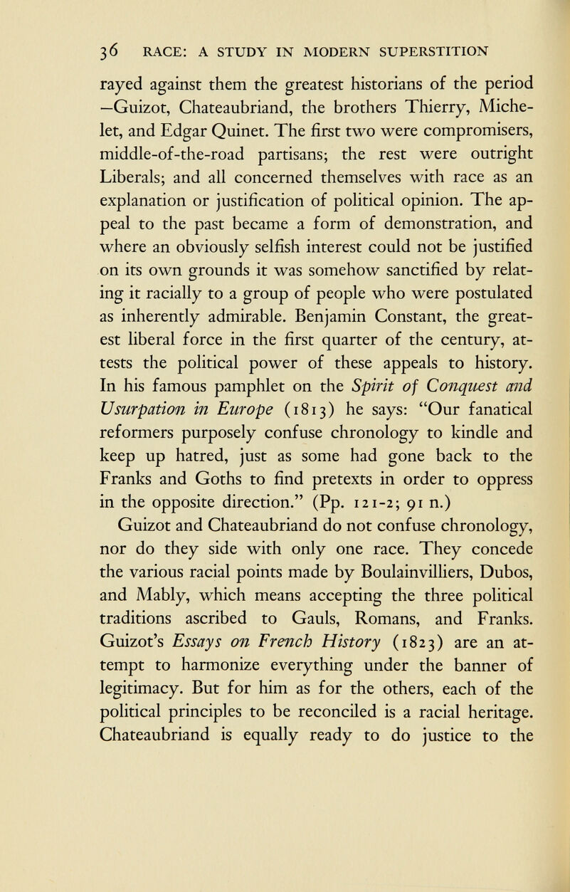 rayed against them the greatest historians of the period —Guizot, Chateaubriand, the brothers Thierry, Miche let, and Edgar Quinet. The first two were compromisers, middle-of-the-road partisans; the rest were outright Liberals; and all concerned themselves with race as an explanation or justification of political opinion. The ap peal to the past became a form of demonstration, and where an obviously selfish interest could not be justified on its own grounds it was somehow sanctified by relat ing it racially to a group of people who were postulated as inherently admirable. Benjamin Constant, the great est liberal force in the first quarter of the century, at tests the political power of these appeals to history. In his famous pamphlet on the Spirit of Conquest and Usurpation in Europe (1813) he says: Our fanatical reformers purposely confuse chronology to kindle and keep up hatred, just as some had gone back to the Franks and Goths to find pretexts in order to oppress in the opposite direction. (Pp. 121-2; 91 n.) Guizot and Chateaubriand do not confuse chronology, nor do they side with only one race. They concede the various racial points made by Boulainvilliers, Dubos, and Mably, which means accepting the three political traditions ascribed to Gauls, Romans, and Franks. Guizot's Essays on French History (1823) are an at tempt to harmonize everything under the banner of legitimacy. But for him as for the others, each of the political principles to be reconciled is a racial heritage. Chateaubriand is equally ready to do justice to the