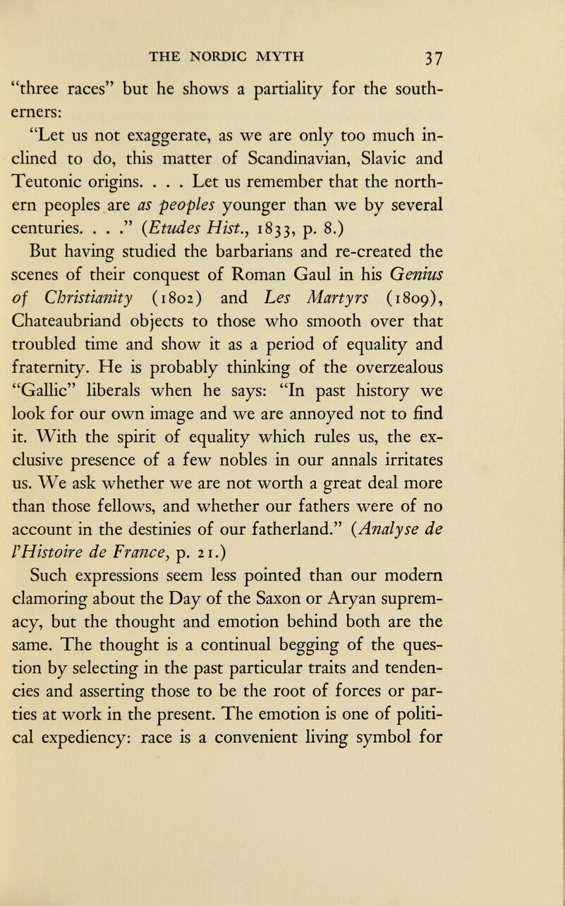 three races but he shows a partiality for the south erners: Let us not exaggerate, as we are only too much in clined to do, this matter of Scandinavian, Slavic and Teutonic origins. . . . Let us remember that the north ern peoples are as peoples younger than we by several centuries. . . ( Etudes Hist., 1833, p. 8.) But having studied the barbarians and re-created the scenes of their conquest of Roman Gaul in his Genius of Christianity (1802) and Les Martyrs (1809), Chateaubriand objects to those who smooth over that troubled time and show it as a period of equality and fraternity. He is probably thinking of the overzealous Gallic liberals when he says: In past history we look for our own image and we are annoyed not to find it. With the spirit of equality which rules us, the ex clusive presence of a few nobles in our annals irritates us. We ask whether we are not worth a great deal more than those fellows, and whether our fathers were of no account in the destinies of our fatherland. ( Analyse de F Histoire de France, p. 21.) Such expressions seem less pointed than our modern clamoring about the Day of the Saxon or Aryan suprem acy, but the thought and emotion behind both are the same. The thought is a continual begging of the ques tion by selecting in the past particular traits and tenden cies and asserting those to be the root of forces or par ties at work in the present. The emotion is one of politi cal expediency: race is a convenient living symbol for