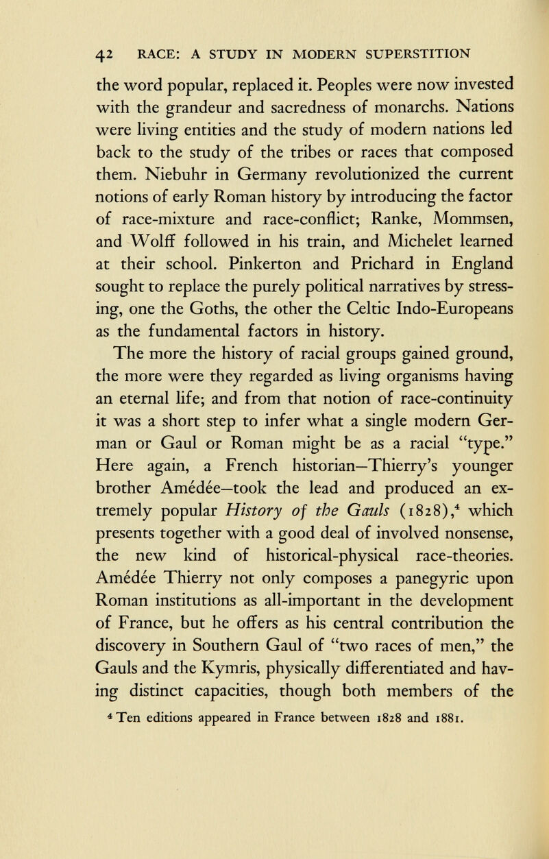 the word popular, replaced it. Peoples were now invested with the grandeur and sacredness of monarchs. Nations were living entities and the study of modern nations led back to the study of the tribes or races that composed them. Niebuhr in Germany revolutionized the current notions of early Roman history by introducing the factor of race-mixture and race-conflict; Ranke, Mommsen, and Wolff followed in his train, and Michelet learned at their school. Pinkerton and Prichard in England sought to replace the purely political narratives by stress ing, one the Goths, the other the Celtic Indo-Europeans as the fundamental factors in history. The more the history of racial groups gained ground, the more were they regarded as living organisms having an eternal life; and from that notion of race-continuity it was a short step to infer what a single modern Ger man or Gaul or Roman might be as a racial type. Here again, a French historian—Thierry's younger brother Amédée—took the lead and produced an ex tremely popular History of the Gauls (1828), 4 which presents together with a good deal of involved nonsense, the new kind of historical-physical race-theories. Amédée Thierry not only composes a panegyric upon Roman institutions as all-important in the development of France, but he offers as his central contribution the discovery in Southern Gaul of two races of men, the Gauls and the Kymris, physically differentiated and hav ing distinct capacities, though both members of the 4 Ten editions appeared in France between 1828 and 1881.