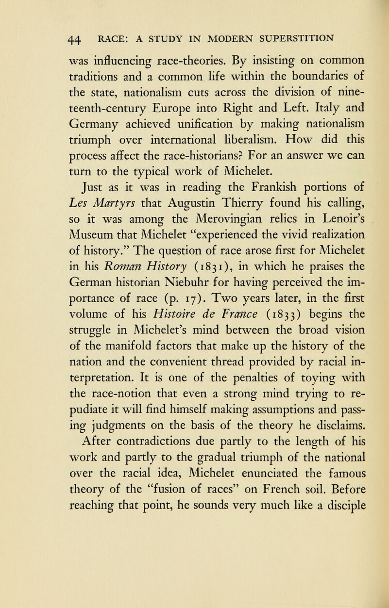 was influencing race-theories. By insisting on common traditions and a common life within the boundaries of the state, nationalism cuts across the division of nine teenth-century Europe into Right and Left. Italy and Germany achieved unification by making nationalism triumph over international liberalism. How did this process affect the race-historians? For an answer we can turn to the typical work of Michelet. Just as it was in reading the Frankish portions of Les Martyrs that Augustin Thierry found his calling, so it was among the Merovingian relics in Lenoir's Museum that Michelet experienced the vivid realization of history. The question of race arose first for Michelet in his Roman History (1831), in which he praises the German historian Niebuhr for having perceived the im portance of race (p. 17). Two years later, in the first volume of his Histoire de France (1833) begins the struggle in Michelet's mind between the broad vision of the manifold factors that make up the history of the nation and the convenient thread provided by racial in terpretation. It is one of the penalties of toying with the race-notion that even a strong mind trying to re pudiate it will find himself making assumptions and pass ing judgments on the basis of the theory he disclaims. After contradictions due partly to the length of his work and partly to the gradual triumph of the national over the racial idea, Michelet enunciated the famous theory of the fusion of races on French soil. Before reaching that point, he sounds very much like a disciple