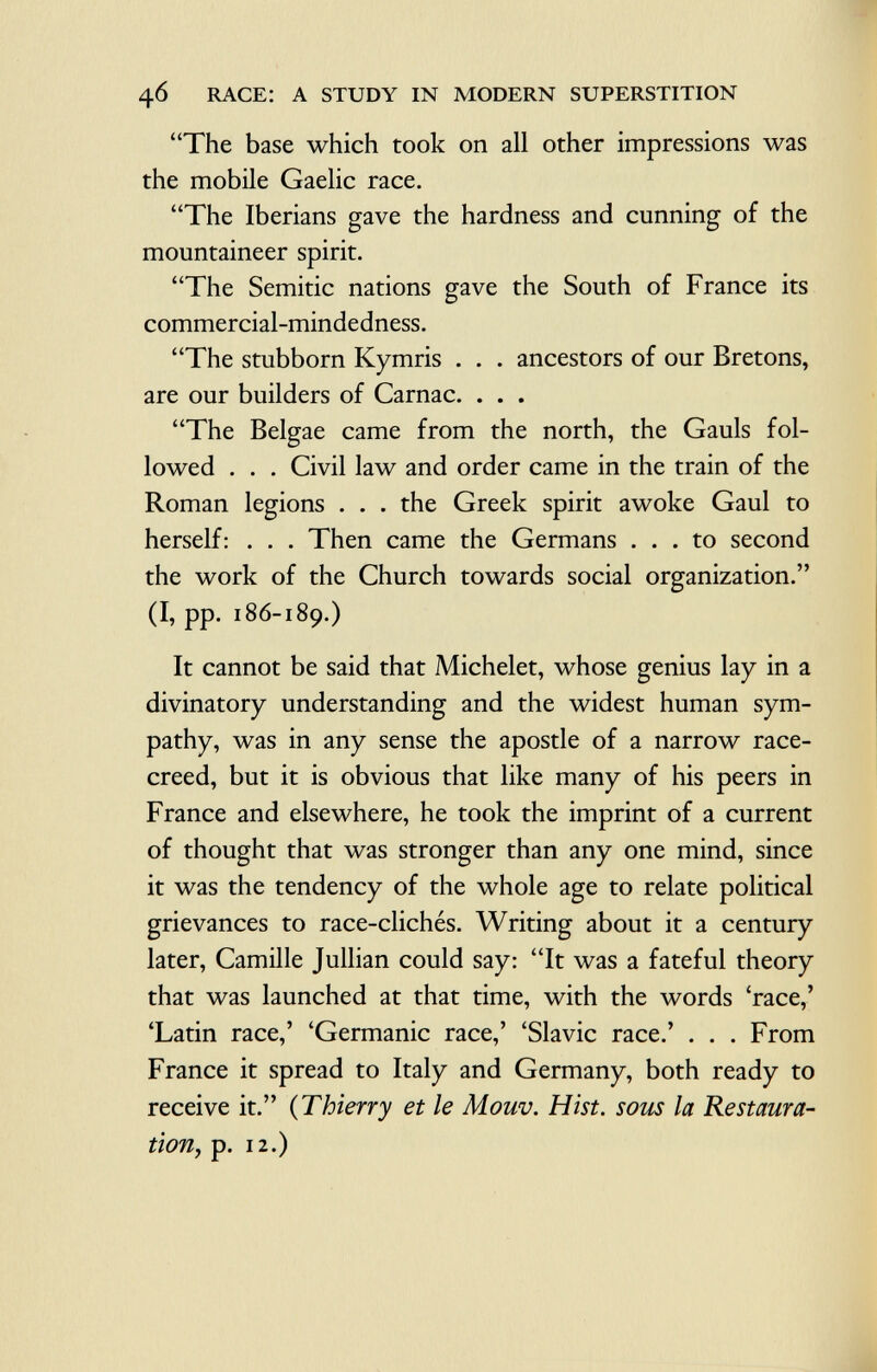 The base which took on all other impressions was the mobile Gaelic race. The Iberians gave the hardness and cunning of the mountaineer spirit. The Semitic nations gave the South of France its commercial-mindedness. The stubborn Kymris . . . ancestors of our Bretons, are our builders of Carnac. . . . The Belgae came from the north, the Gauls fol lowed . . . Civil law and order came in the train of the Roman legions . . . the Greek spirit awoke Gaul to herself: . . . Then came the Germans ... to second the work of the Church towards social organization. (I, pp. 186-189.) It cannot be said that Michelet, whose genius lay in a divinatory understanding and the widest human sym pathy, was in any sense the apostle of a narrow race- creed, but it is obvious that like many of his peers in France and elsewhere, he took the imprint of a current of thought that was stronger than any one mind, since it was the tendency of the whole age to relate political grievances to race-clichés. Writing about it a century later, Camille Jullian could say: It was a fateful theory that was launched at that time, with the words 'race,' 'Latin race,' 'Germanic race,' 'Slavic race.' . . . From France it spread to Italy and Germany, both ready to receive it. ( Thierry et le Mouv. Hist, sous la Restaura tion, p. 12.)