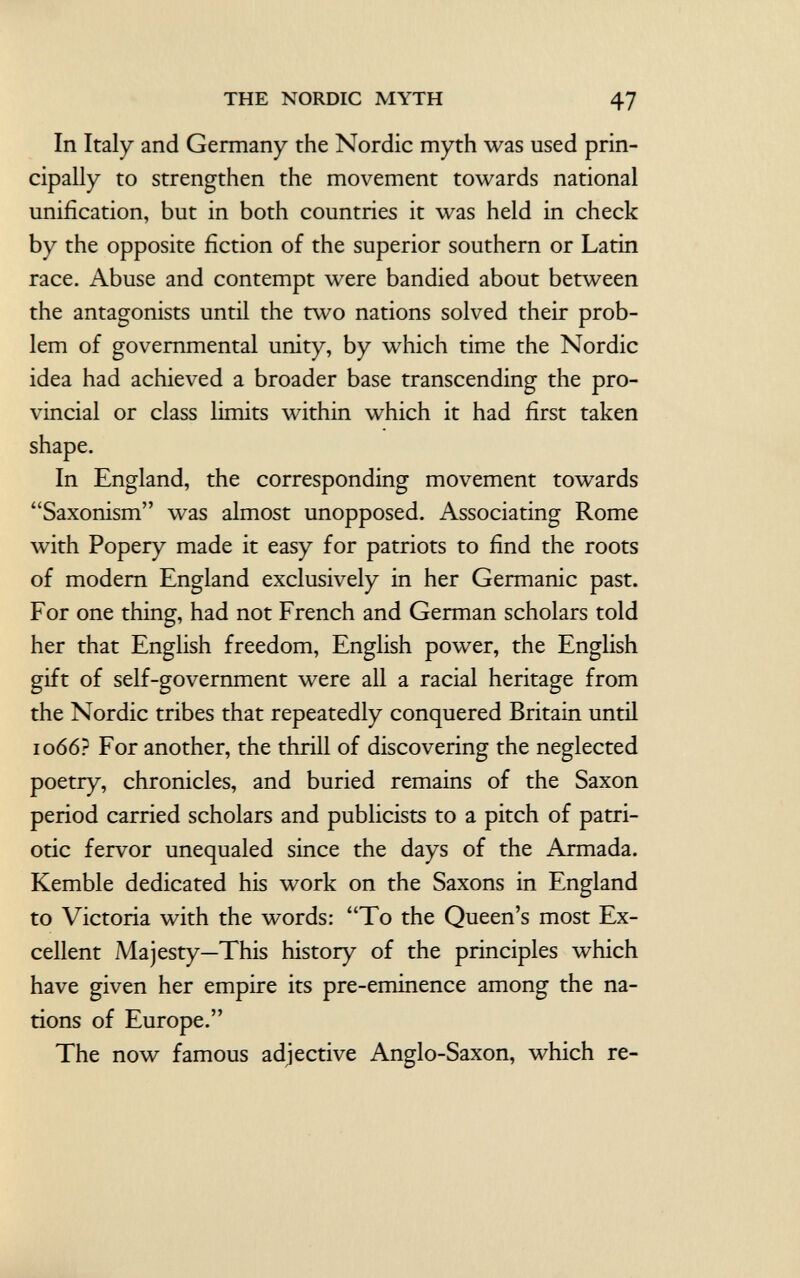 In Italy and Germany the Nordic myth was used prin cipally to strengthen the movement towards national unification, but in both countries it was held in check by the opposite fiction of the superior southern or Latin race. Abuse and contempt were bandied about between the antagonists until the two nations solved their prob lem of governmental unity, by which time the Nordic idea had achieved a broader base transcending the pro vincial or class limits within which it had first taken shape. In England, the corresponding movement towards Saxonism was almost unopposed. Associating Rome with Popery made it easy for patriots to find the roots of modern England exclusively in her Germanic past. For one thing, had not French and German scholars told her that English freedom, English power, the English gift of self-government were all a racial heritage from the Nordic tribes that repeatedly conquered Britain until 1066? For another, the thrill of discovering the neglected poetry, chronicles, and buried remains of the Saxon period carried scholars and publicists to a pitch of patri otic fervor unequaled since the days of the Armada. Kemble dedicated his work on the Saxons in England to Victoria with the words: To the Queen's most Ex cellent Majesty—This history of the principles which have given her empire its pre-eminence among the na tions of Europe. The now famous adjective Anglo-Saxon, which re-