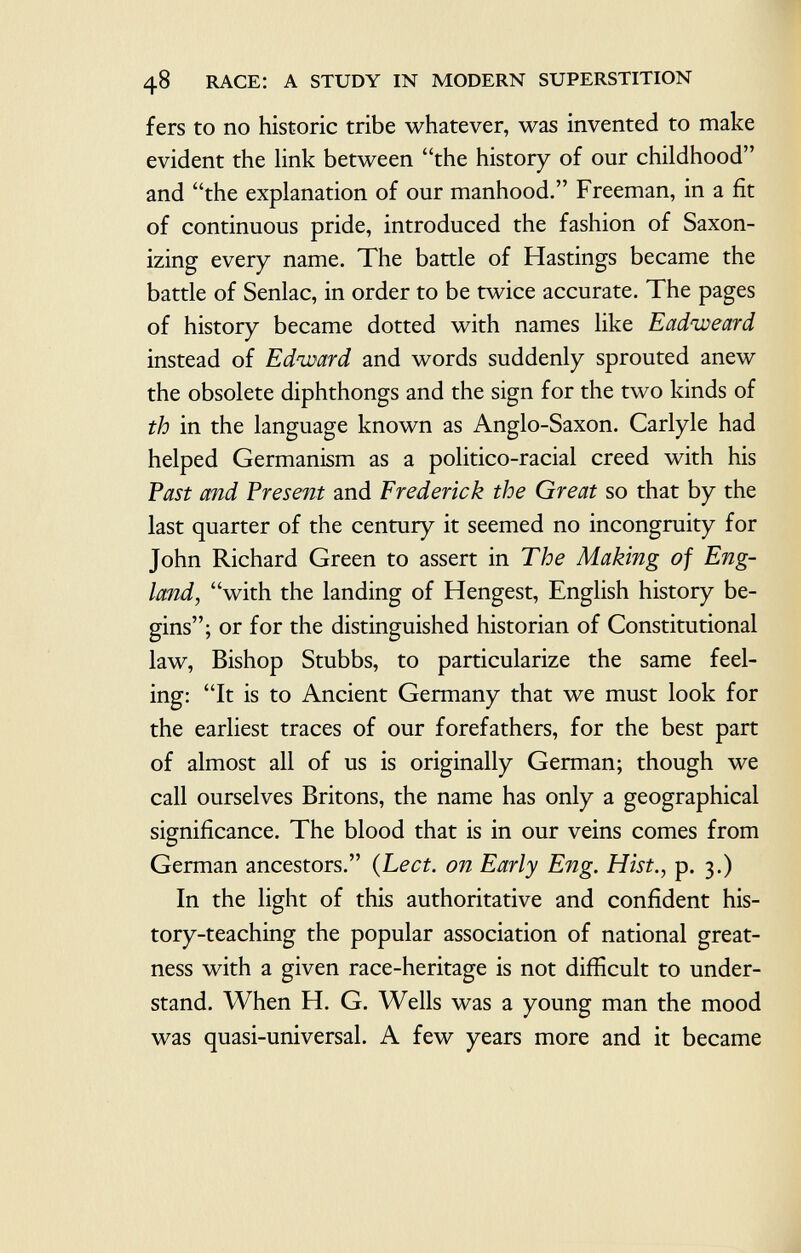 fers to no historic tribe whatever, was invented to make evident the link between the history of our childhood and the explanation of our manhood. Freeman, in a fit of continuous pride, introduced the fashion of Saxon- izing every name. The battle of Hastings became the battle of Senlac, in order to be twice accurate. The pages of history became dotted with names like Eadiveard instead of Edward and words suddenly sprouted anew the obsolete diphthongs and the sign for the two kinds of th in the language known as Anglo-Saxon. Carlyle had helped Germanism as a politico-racial creed with his Past and Present and Frederick the Great so that by the last quarter of the century it seemed no incongruity for John Richard Green to assert in The Making of Eng land, with the landing of Hengest, English history be gins; or for the distinguished historian of Constitutional law, Bishop Stubbs, to particularize the same feel ing: It is to Ancient Germany that we must look for the earliest traces of our forefathers, for the best part of almost all of us is originally German; though we call ourselves Britons, the name has only a geographical significance. The blood that is in our veins comes from German ancestors. ( Lect. on Early Eng. Hist., p. 3.) In the light of this authoritative and confident his tory-teaching the popular association of national great ness with a given race-heritage is not difficult to under stand. When H. G. Wells was a young man the mood was quasi-universal. A few years more and it became